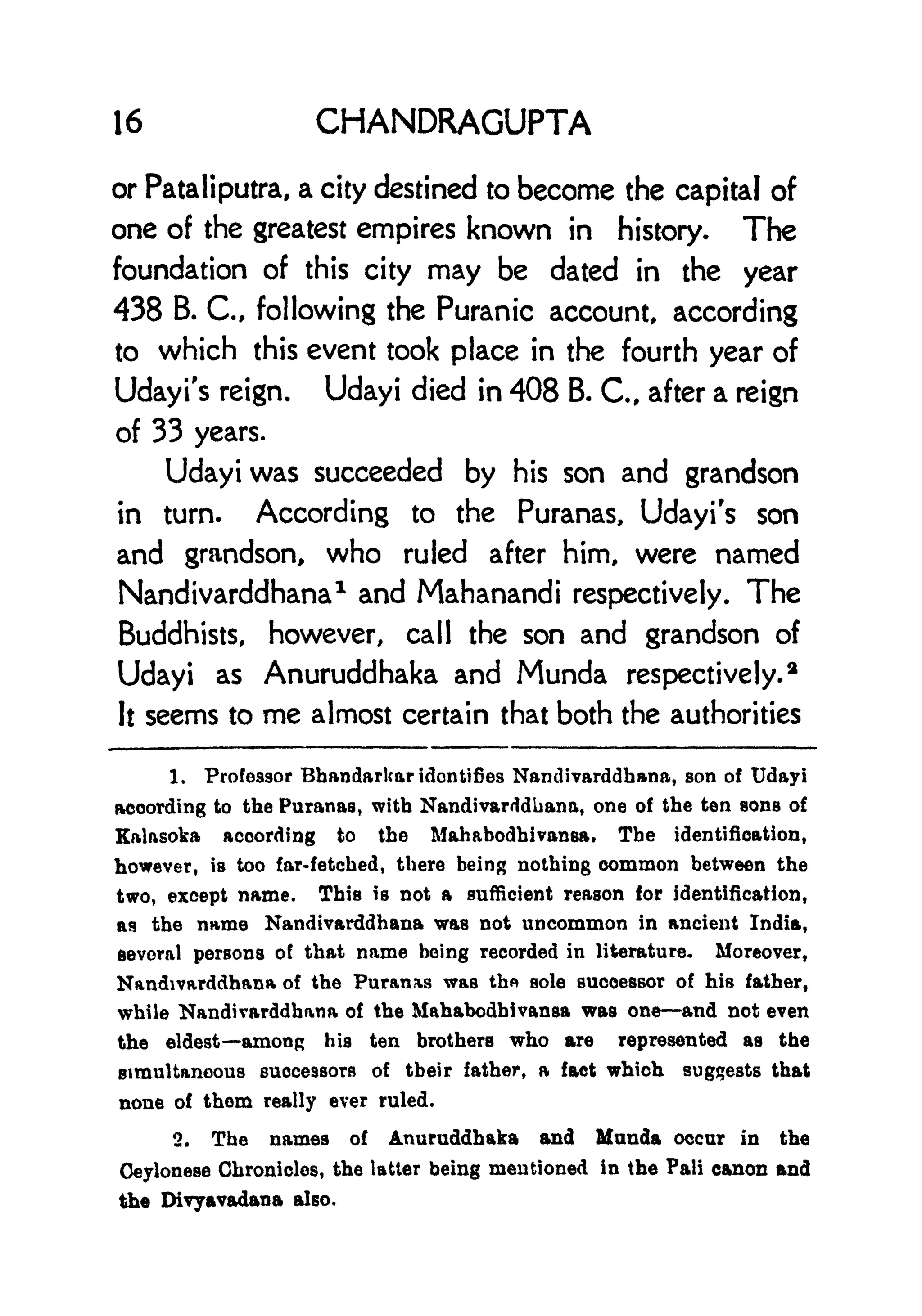 16 CHANDRAGUPTA
or Pataliputra, a city destined to become the capital of
one of the greatest empires known in history. The
foundation of this city may be dated in the year
438 B. C, following the Puranic account, according
to which this event took place in the fourth year of
Udayi's reign. Udayi died in 408 B. C., after a reign
of 33 years.
Udayi was succeeded by his son and grandson
in turn. According to the Puranas, Udayi's son
and grandson, who ruled after him, were named
Nandivarddhana1
and Mahanandi respectively. The
Buddhists, however, call the son and grandson of
Udayi as Anuruddhaka and Munda respectively.
2
It seems to me almost certain that both the authorities
1. Professor Bhandarkar identifies Nandivarddhana, son of Udayi
according to the Puranas, with Nandivarddhana, one of the ten sons of
Kalasoka according to the Mahabodhivansa. The identification,
however, is too far-fetched, there being nothing common between the
two, except name. This is not a sufficient reason for identification,
as the name Nandivarddhana was not uncommon in ancient India,
several persons of that name being recorded in literature* Moreover,
Nandwarddhana of the Puran&s was thn sole successor of his father,
while Nandivarddhana of the Mahabodbivansa was one and not even
the eldest among his ten brothers who are represented as the
simultaneous successors of their father, a fact which suggests that
none of them really ever ruled.
2. The names of Anuruddhaka and Munda occur in the
Oeylonese Chronicles, the latter being mentioned in the Pali canon and
the Divyavadana also.
 