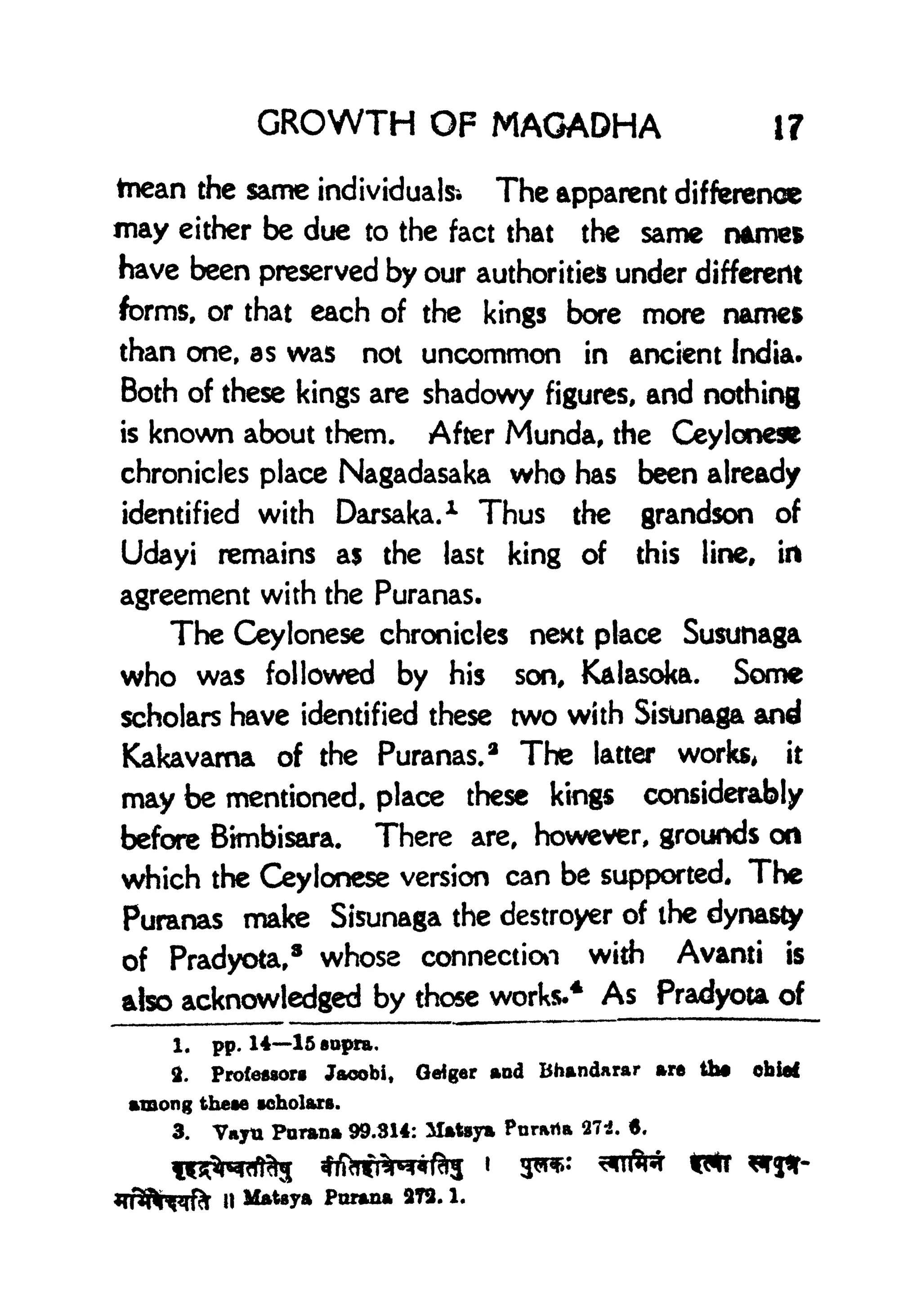 GROWTH OF MAGADHA 17
tnean the same individuals* The apparent difference
may either be due to the fact that the same name*
have been preserved by our authorities under different
forms, or that each of the kings bore more names
than one, as was not uncommon in ancient India.
Both of these kings are shadowy figures, and nothing
is known about them. After Munda, the Ceylonese
chronicles place Nagadasaka who has been already
identified with Darsaka. 1
Thus the grandson of
Udayi remains as the last king of this line, in
agreement with the Puranas.
The Ceylonese chronicles next place Susunaga
who was followed by his son, Kalasoka. Some
scholars have identified these two with Sisunaga and
Kakavama of the Puranas.
2
The latter works, it
may be mentioned, place these kings considerably
before Bimbisara. There are, however, grounds on
which the Ceylonese version can be supported. The
Puranas make Sisunaga the destroyer of the dynasty
of Pradyota,
8
whose connection with Avanti is
also acknowledged by those works-
4
As Pradyota of
1. pp. 1415 sapra,
3. Proteflsorg Jaoobi, Geiger and Bhandarar are tto obiaf
among theae aeholarB.
3. Vayu Parana 99.314: ilatsya Pnrarta 27:8. 6,
|| Malaya Parana 373. 1.
 