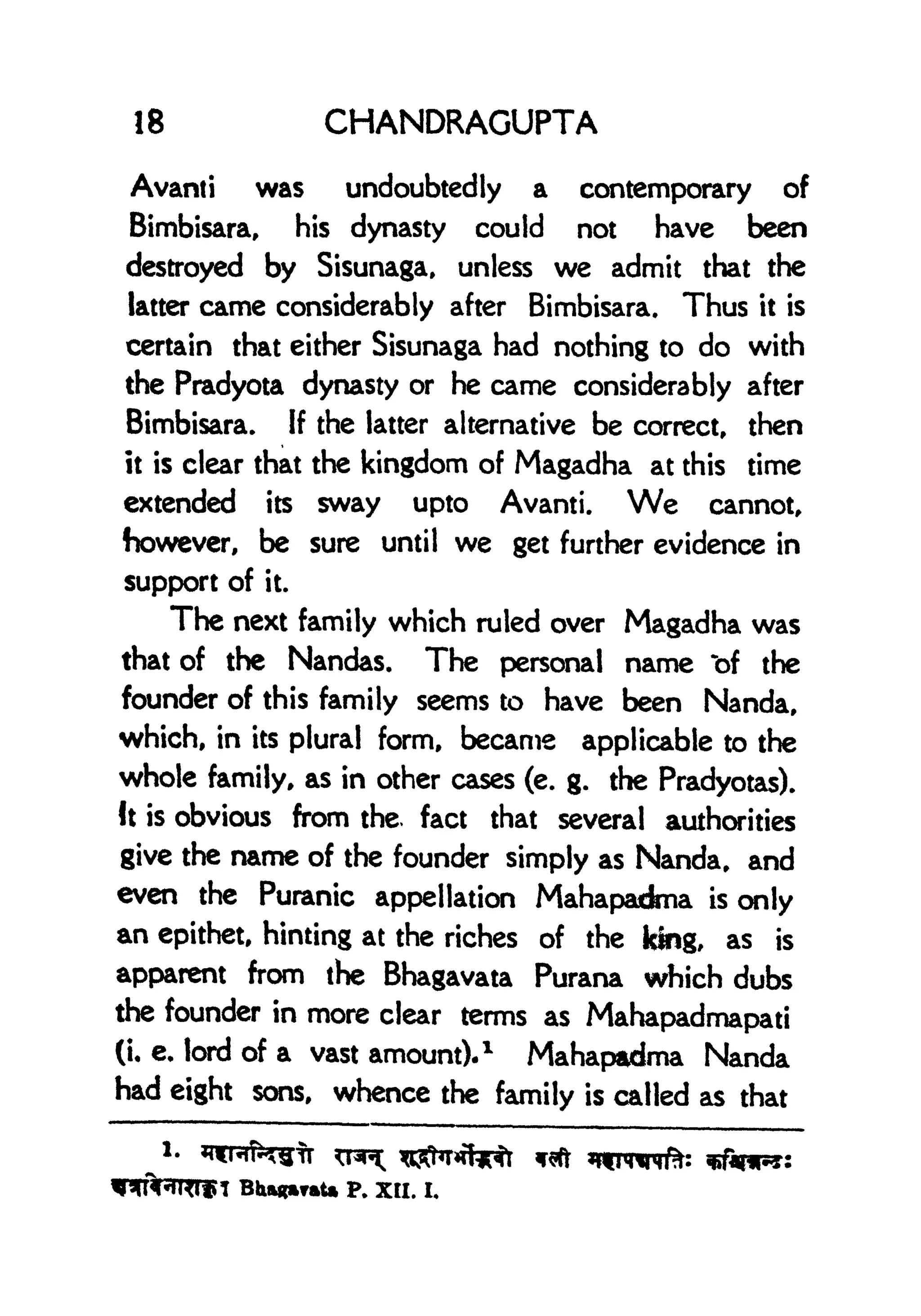 18 CHANDRAGUPTA
Avanti was undoubtedly a contemporary of
Bimbisara, his dynasty could not have been
destroyed by Sisunaga, unless we admit that the
latter came considerably after Bimbisara. Thus it is
certain that either Sisunaga had nothing to do with
the Pradyota dynasty or he came considerably after
Bimbisara. If the latter alternative be correct, then
it is clear that the kingdom of Magadha at this time
extended its sway upto Avanti. We cannot,
however, be sure until we get further evidence in
support of it.
The next family which ruled over Magadha was
that of the Nandas. The personal name "of the
founder of this family seems to have been Nanda,
which, in its plural form, became applicable to the
whole family, as in other cases (e. g. the Pradyotas).
It is obvious from the. fact that several authorities
give the name of the founder simply as Nanda, and
even the Puranic appellation Mahapadma is only
an epithet, hinting at the riches of the king, as is
apparent from the Bhagavata Purana which dubs
the founder in more clear terms as Mahapadmapati
(i, e. lord of a vast amount).
1
Mahapadma Nanda
had eight sons, whence the family is called as that
BhagmraU p. XII. I,
 