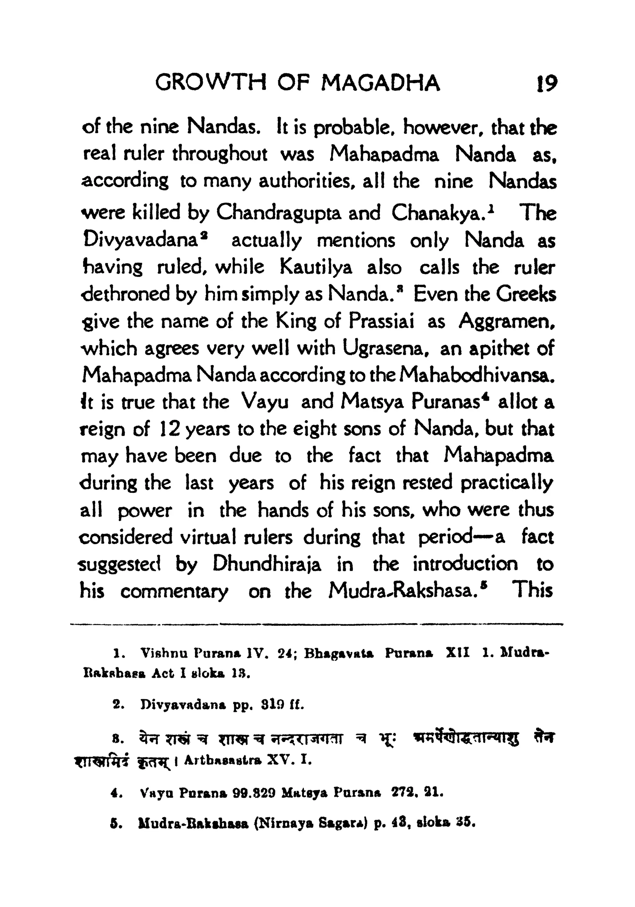 GROWTH OF MAGADHA 19
of the nine Nandas. It is probable, however, that the
real ruler throughout was Mahaoadma Nanda as,
according to many authorities, all the nine Nandas
were killed by Chandragupta and Chanakya.
1
The
Divyavadana* actually mentions only Nanda as
having ruled, while Kautilya also calls the ruler
dethroned by him simply as Nanda.
3
Even the Greeks
give the name of the King of Prassiai as Aggramen,
which agrees very well with Ugrasena, an apithet of
Mahapadma Nanda according to the Mahabodhivansa.
It is true that the Vayu and Matsya Puranas
4
allot a
reign of 12 years to the eight sons of Nanda, but that
may have been due to the fact that Mahapadma
during the last years of his reign rested practically
all power in the hands of his sons, who were thus
considered virtual rulers during that period a fact
suggested by Dhundhiraja in the introduction to
his commentary on the Mudra^Rakshasa.
5
This
1. Vishnu Purana IV. 24; Bhagavata Purana XII 1. Mudra-
Act I gloka 13.
2. Divyavadana pp. 310 ff.
8. 2frrT ^TOf
Artbns&Blra XV. I.
4. Vayu Purana 99.829 Matgya Parana 273, 21.
5. Mudra-Bakthasa (Nirnaya Sagar*) p. 43, sloka
 