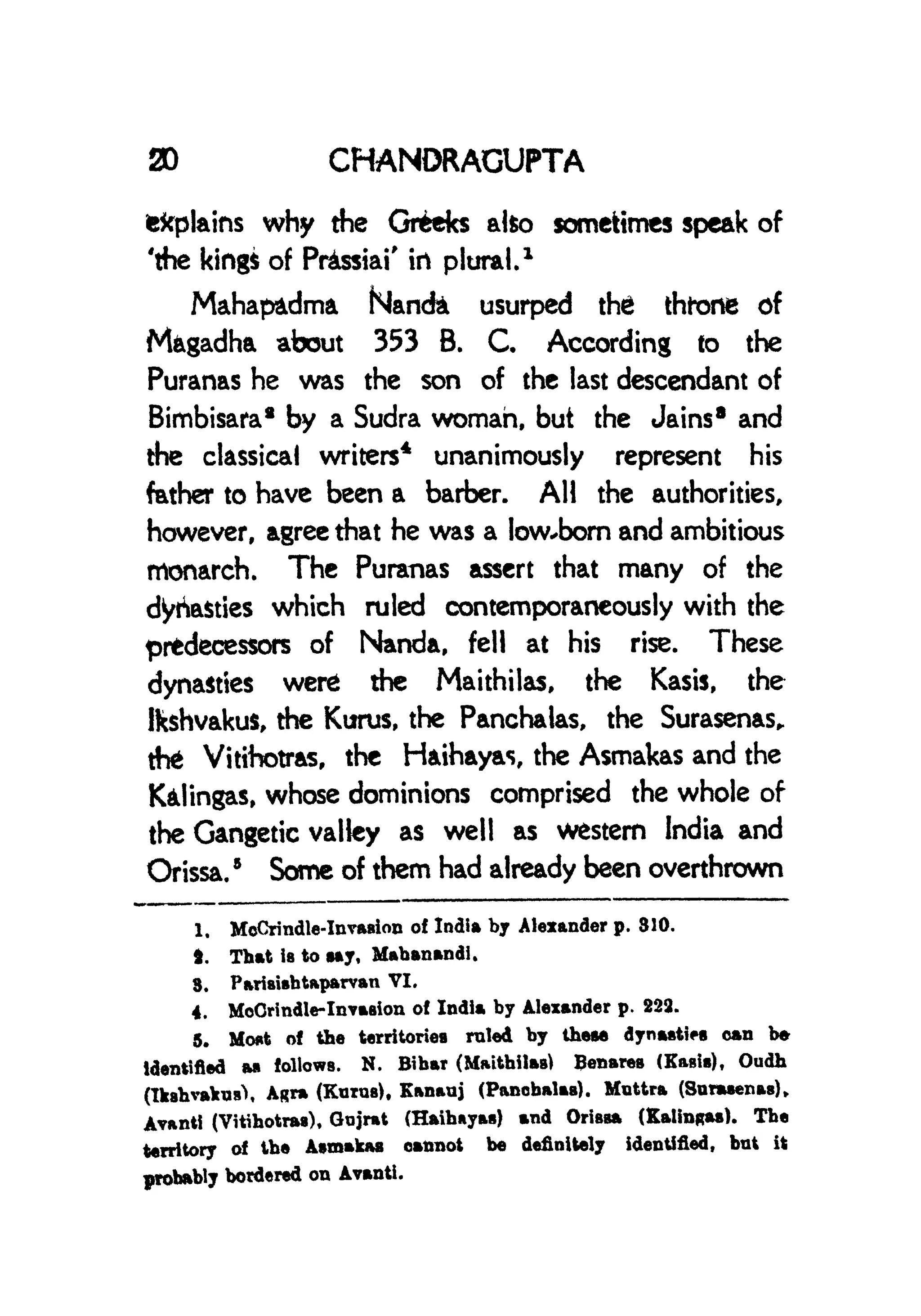 30 CHANORACUPTA
fefcplains why the Greeks alto sometimes speak of
'the king* of Prussia!' irt plural.
1
Mahapadma Nancfet usurped the thtone of
Mfcgadha about 353 B. C. According to the
Puranas he was the son of the last descendant of
Bimbisara* by a Sudra woman, but the Jains 8
and
the classical writers
4
unanimously represent his
father to have been a barber. AH the authorities,
however, agree that he was a low*bom and ambitious
monarch. The Puranas assert that many of the
dynasties which ruled contemporaneously with the
prtdecessors of Nanda, fell at his rise. These
dynasties were the Maithilas, the Kasis, the
Ikshvakus, the Kurus, the Panchalas, the Surasenas,
the Vitthotras, the Haihayas, the Asmakas and the
K&lingas, whose dominions comprised the whole of
the Gangetic valley as well as western India and
Orissa.
5
Some of them had already been overthrown
1. McCrindle-Invasion of India by Alexander p. 310.
4. That is to say, Mabanandi.
3. Pariaisbtaparvan VI.
4. MoCrindle-Invasion of India by Alexander p. 223.
5. Mont of the territories ruled by these dynasties can b*
identified M follows. N. Bibar (Maitbilas) Benares (Kasia), Oudh
(IksbvafcnsX Agra (Kurus), Kanauj (Panebalaa). Mnttra (Sanwenas),
Avanti (Vitihotras), Oojrat (Haibayas) and Orissa (Kalingaa). Tbe
territory of tbe Asmakas cannot be definitely identified, but it
probably bordered on Avanti.
 