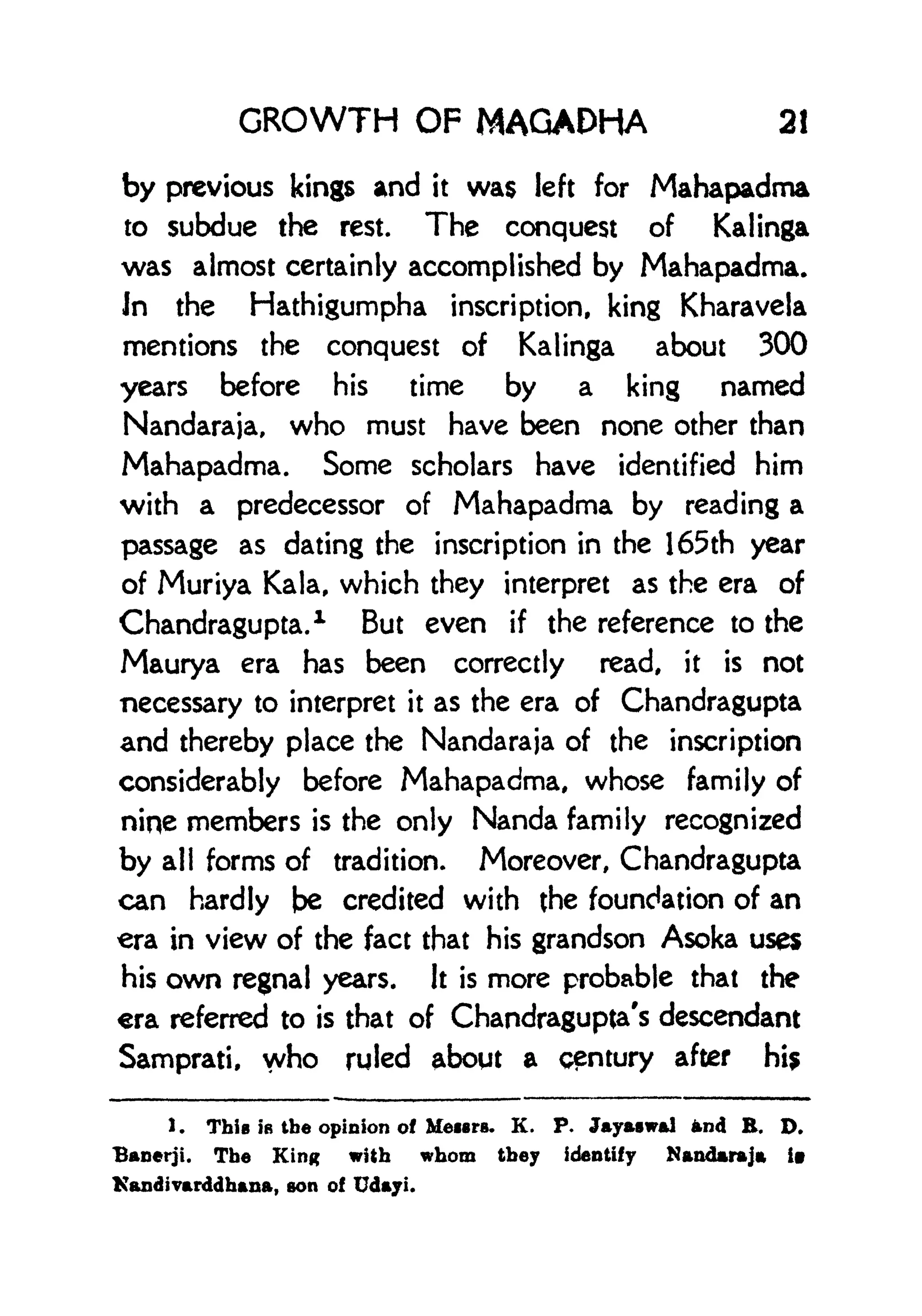 GROWTH OF MAGADHA 21
by previous kings and it was left for Mahapadma
to subdue the rest. The conquest of Kalinga
was almost certainly accomplished by Mahapadma.
In the Hathigumpha inscription, king Kharavela
mentions the conquest of Kalinga about 300
years before his time by a king named
Nandaraja, who must have been none other than
Mahapadma. Some scholars have identified him
with a predecessor of Mahapadma by reading a
passage as dating the inscription in the 165th year
of Muriya Kala, which they interpret as the era of
Chandragupta.
1
But even if the reference to the
Maurya era has been correctly read, it is not
necessary to interpret it as the era of Chandragupta
and thereby place the Nandaraja of the inscription
considerably before Mahapadma, whose family of
nine members is the only Nanda family recognized
by all forms of tradition. Moreover, Chandragupta
can hardly be credited with the foundation of an
era in view of the fact that his grandson Asoka uses
his own regnal years. It is more probable that the
era referred to is that of Chandragupta's descendant
Samprati, who ruled about a century after hi$
1. This IB the opinion of Meiers. K. P. Jayaswal and E. D.
Banerji. The King with whom they identify Nandaraja iv
Kandtvarddhana, son of Udayi.
 
