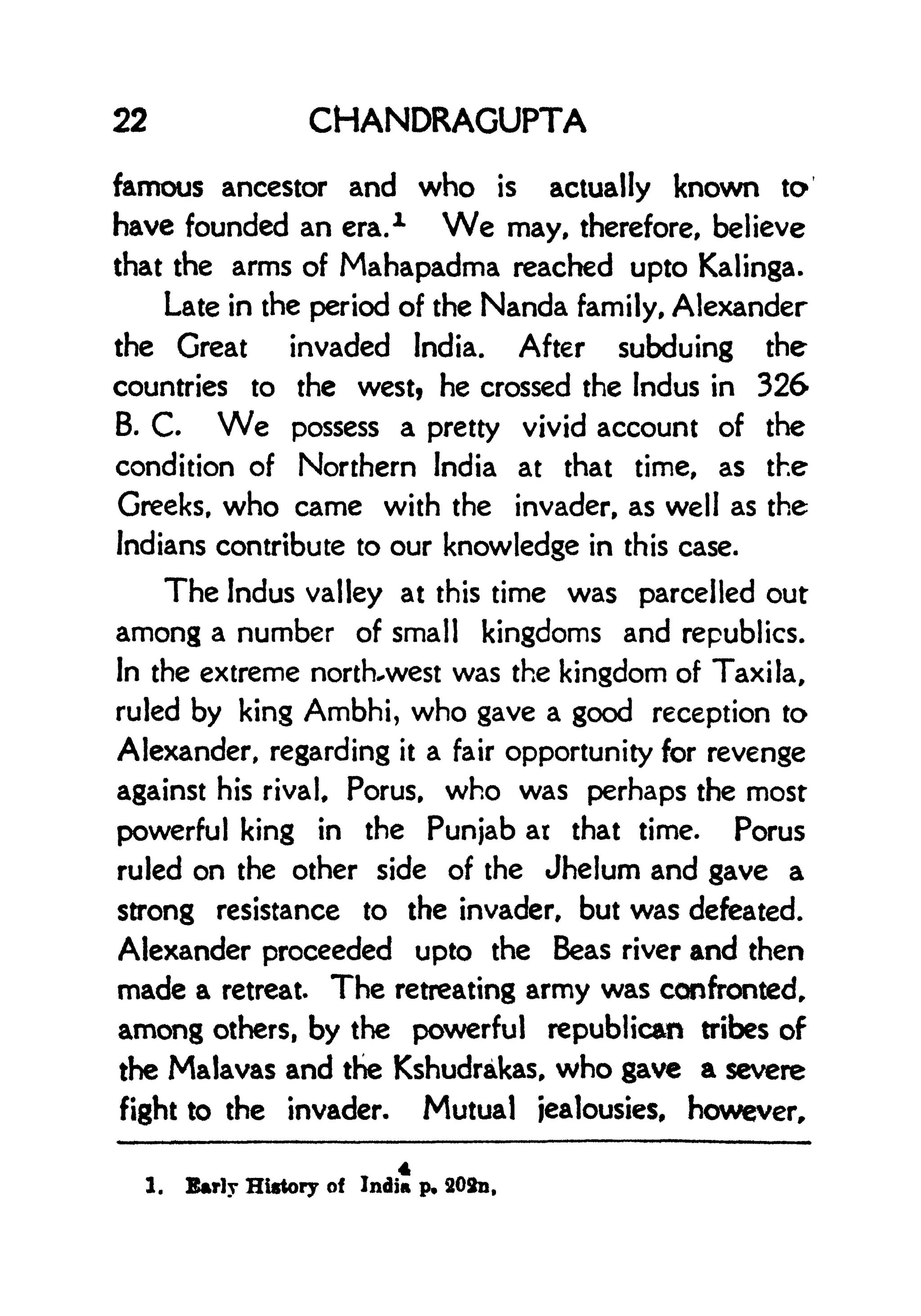 22 CHANDRAGUPTA
famous ancestor and who is actually known to
have founded an era.
1 We may, therefore, believe
that the arms of Mahapadma reached upto Kalinga.
Late in the period of the Nanda family, Alexander
the Great invaded India. After subduing the
countries to the west? he crossed the Indus in 326
B. C. We possess a pretty vivid account of the
condition of Northern India at that time, as the
Greeks, who came with the invader, as well as the
Indians contribute to our knowledge in this case.
The Indus valley at this time was parcelled out
among a number of small kingdoms and republics.
In the extreme north-west was the kingdom of Taxi la,
ruled by king Ambhi, who gave a good reception to
Alexander, regarding it a fair opportunity for revenge
against his rival, Porus, who was perhaps the most
powerful king in the Punjab at that time. Porus
ruled on the other side of the Jhelum and gave a
strong resistance to the invader, but was defeated.
Alexander proceeded upto the Beas river and then
made a retreat. The retreating army was confronted,
among others, by the powerful republican tribes of
the Malavas and the Kshudrakas, who gave a severe
fight to the invader. Mutual jealousies, however,
1. Early History of India p. 202n,
 