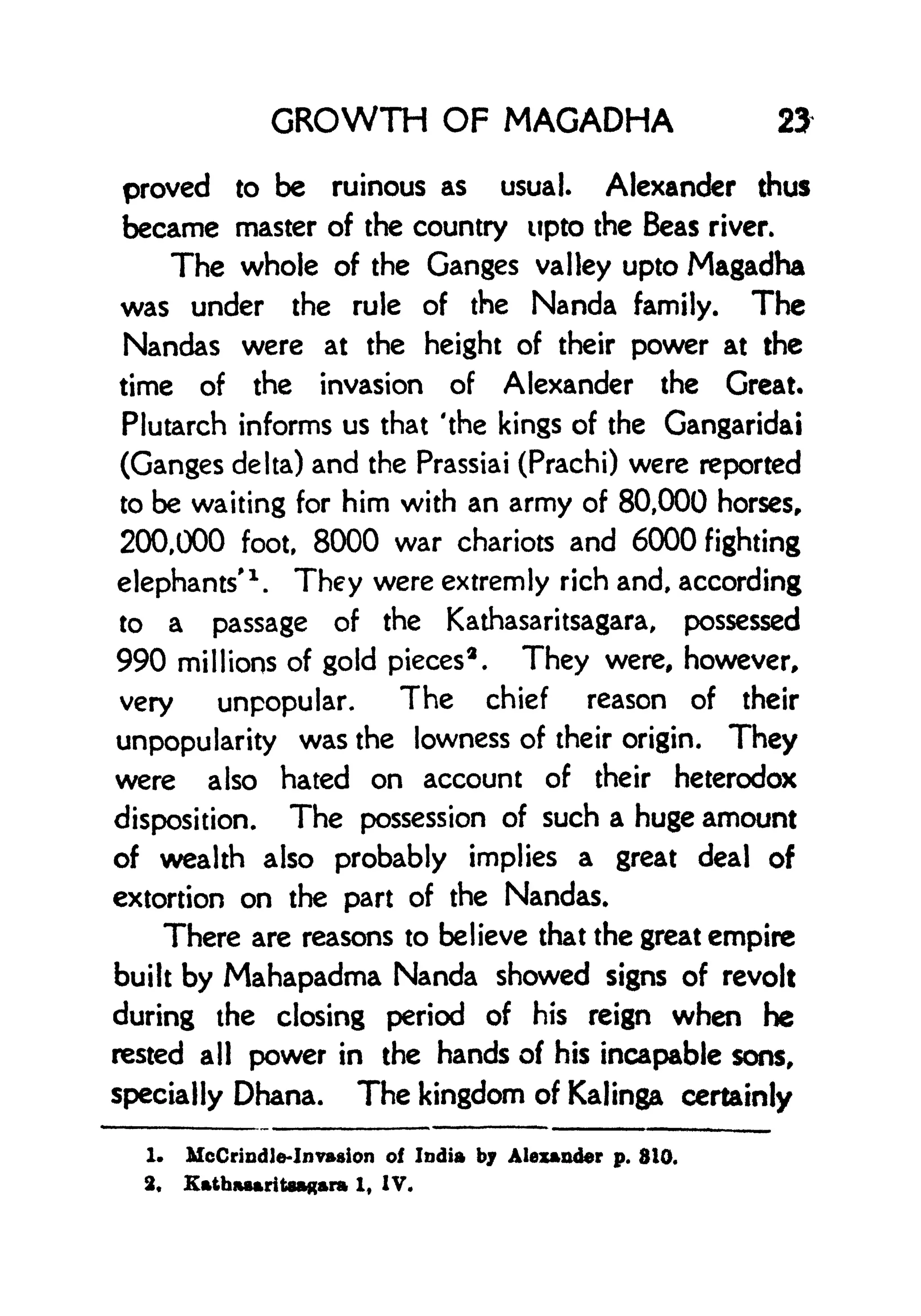 GROWTH OF MAGADHA 23
proved to be ruinous as usual. Alexander thus
became master of the country upto the Beas river.
The whole of the Ganges valley upto Magadha
was under the rule of the Nanda family. The
Nandas were at the height of their power at the
time of the invasion of Alexander the Great.
Plutarch informs us that 'the kings of the Gangaridai
(Ganges delta) and the Prassiai (Prachi) were reported
to be waiting for him with an army of 80,000 horses,
200,000 foot, 8000 war chariots and 6000 fighting
elephants'
1
.
They were extremly rich and, according
to a passage of the Kathasaritsagara, possessed
990 millions of gold pieces
3
.
They were, however,
very unpopular. The chief reason of their
unpopularity was the lowness of their origin. They
were also hated on account of their heterodox
disposition. The possession of such a huge amount
of wealth also probably implies a great deal of
extortion on the part of the Nandas.
There are reasons to believe that the great empire
built by Mahapadma Nanda showed signs of revolt
during the closing period of his reign when he
rested all power in the hands of his incapable sons,
specially Dhana. The kingdom of Kalinga certainly
1. McCrindJe-Invssion of India by Alexander p. 810.
2, Kathasaritaagara 1, IV.
 