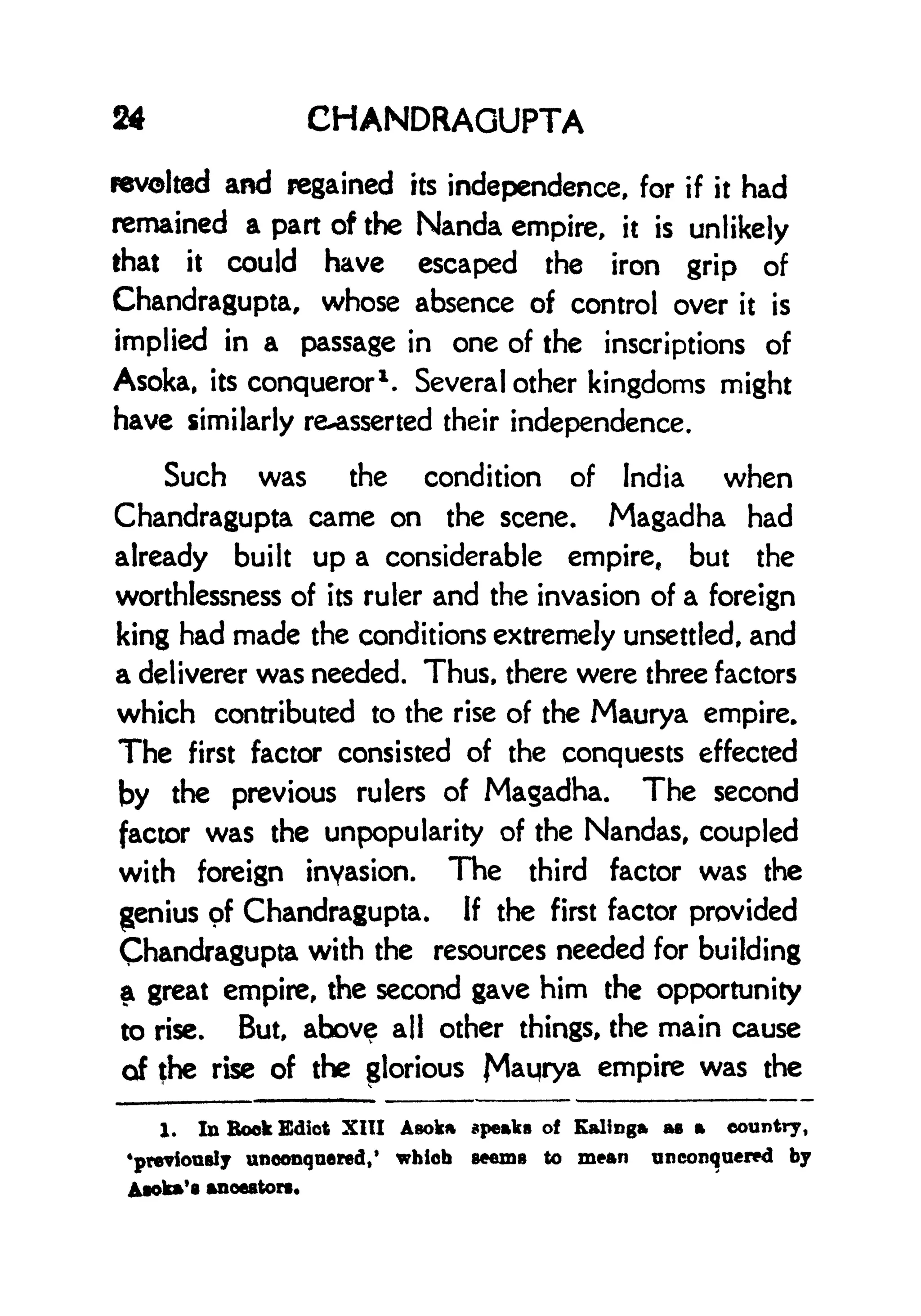 24 CHANDRAOUPTA
revolted and regained its independence, for if it had
remained a part of the Nanda empire, it is unlikely
that it could have escaped the iron grip of
Chandragupta, whose absence of control over it is
implied in a passage in one of the inscriptions of
Asoka, its conqueror
1
. Several other kingdoms might
have similarly reasserted their independence.
Such was the condition of India when
Chandragupta came on the scene. Magadha had
already built up a considerable empire, but the
worthlessness of its ruler and the invasion of a foreign
king had made the conditions extremely unsettled, and
a deliverer was needed. Thus, there were three factors
which contributed to the rise of the Maurya empire.
The first factor consisted of the conquests effected
by the previous rulers of Magadha. The second
factor was the unpopularity of the Nandas, coupled
with foreign invasion. The third factor was the
genius of Chandragupta. If the first factor provided
Chandragupta with the resources needed for building
a great empire, the second gave him the opportunity
to rise. But, above all other things, the main cause
of the rise of the glorious J^aijrya empire was the
1. In Book Edict XIII Asoka speaks of Kalinga as a country,
previously unconqnered/ which seems to mean unconquered by
Asoka's ancestors.
 