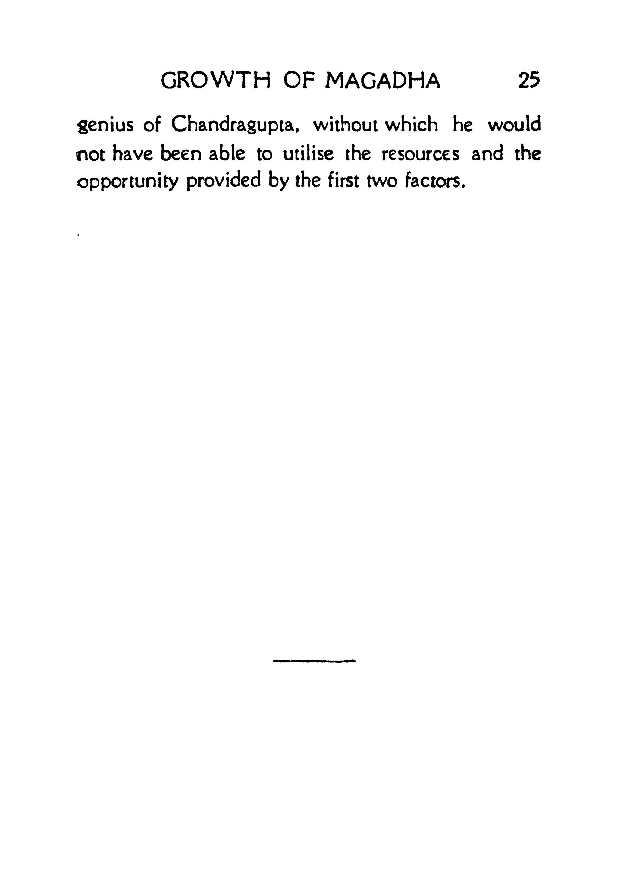 GROWTH OF MAGADHA 25
genius of Chandragupta, without which he would
not have been able to utilise the resources and the
opportunity provided by the first two factors.
 
