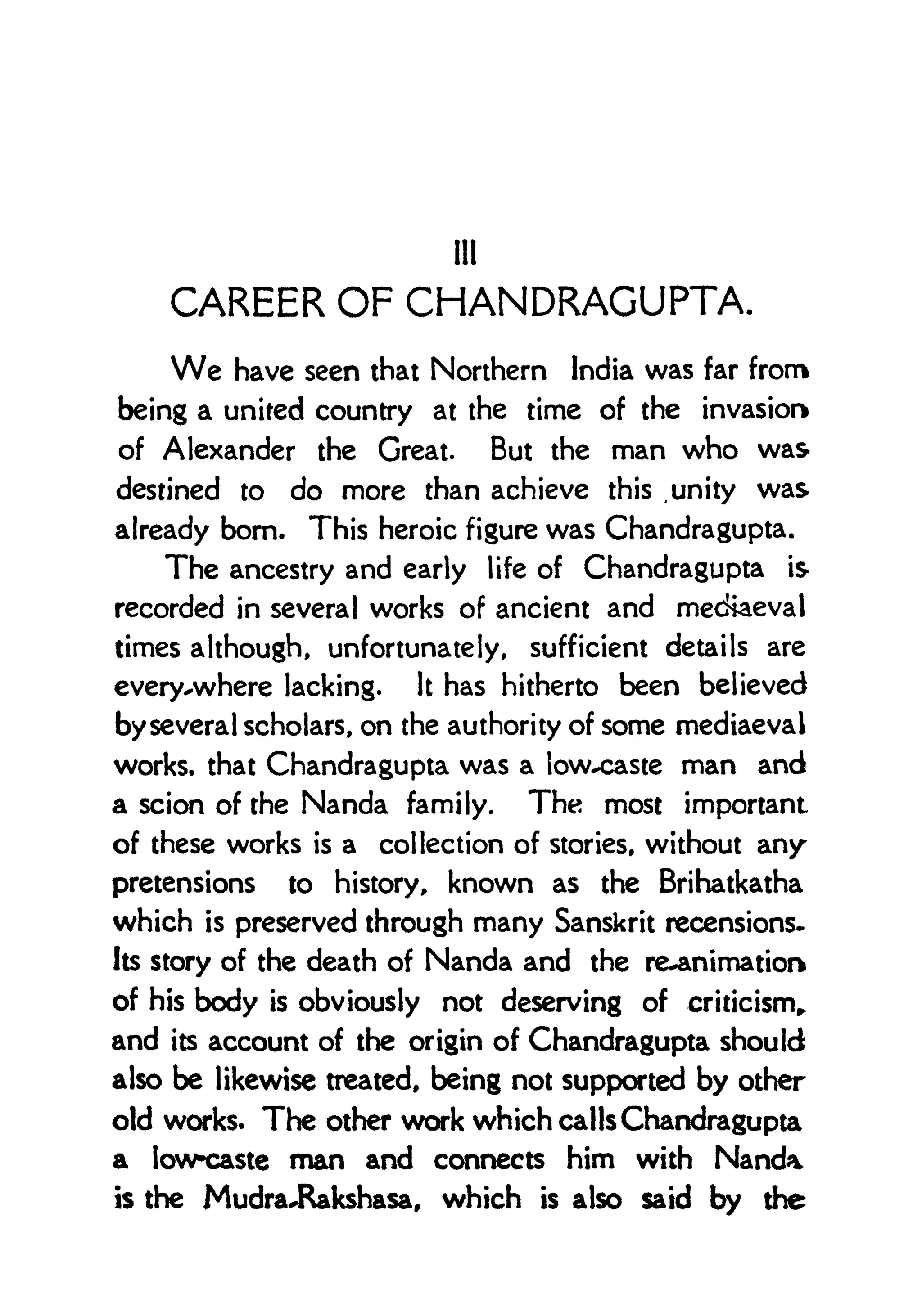 Hi
CAREER OF CHANDRAGUPTA.
We have seen that Northern India was far from
being a united country at the time of the invasion
of Alexander the Great. But the man who was
destined to do more than achieve this .unity was
already bom. This heroic figure was Chandragupta.
The ancestry and early life of Chandragupta is
recorded in several works of ancient and metftaeval
times although, unfortunately, sufficient details are
every-where lacking. It has hitherto been believed
by several scholars, on the authority of some mediaeval
works, that Chandragupta was a low-caste man and
a scion of the Nanda family. The most important
of these works is a collection of stories, without any
pretensions to history, known as the Brihatkatha
which is preserved through many Sanskrit recensions*
Its story of the death of Nanda and the re-animation
of his body is obviously not deserving of criticism,
and its account of the origin of Chandragupta should
also be likewise treated, being not supported by other
old works. The other work which calls Chandragupta
a low-caste man and connects him with Nanda
is the MudraJRakshasa, which is also said by the
 