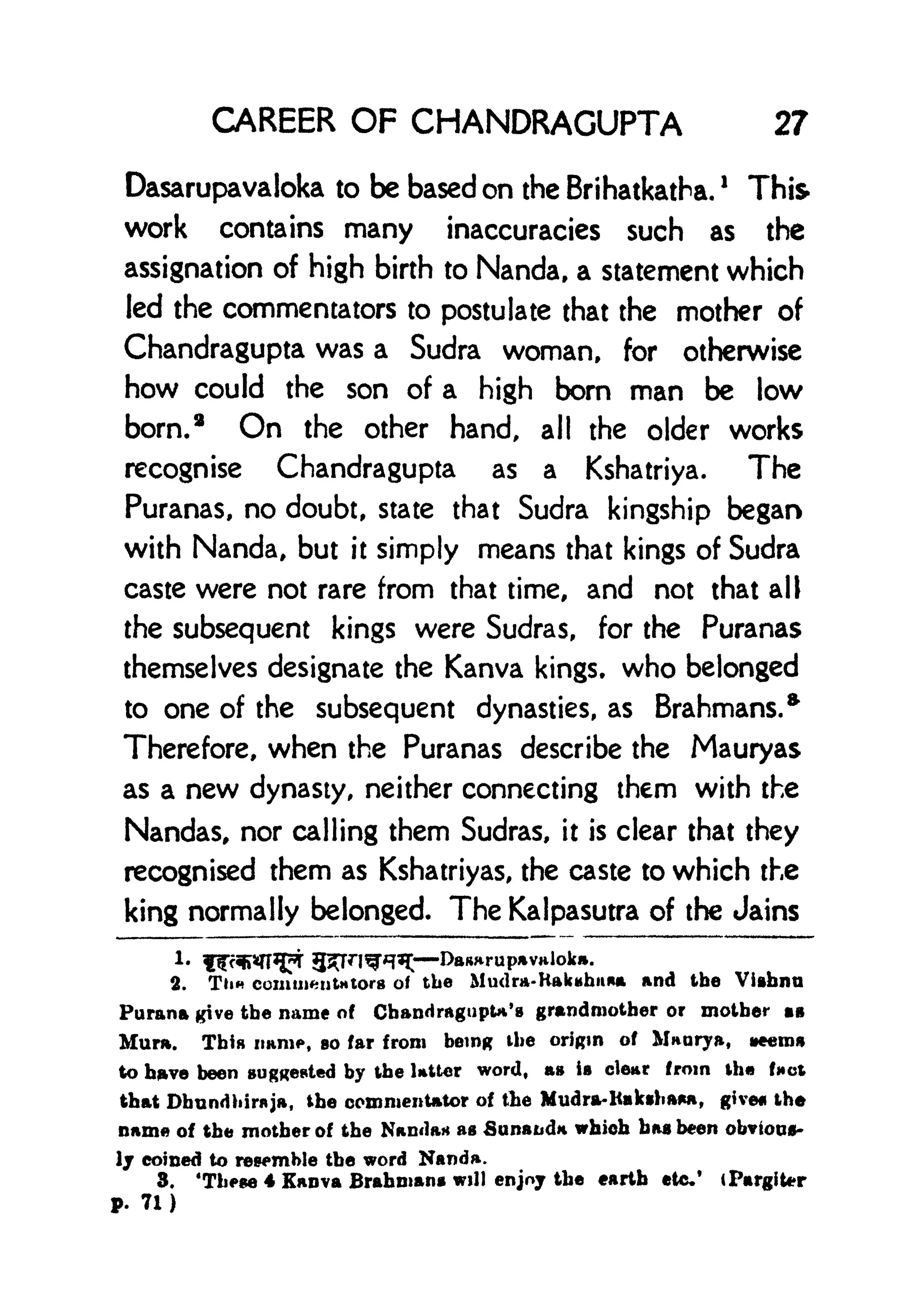 CAREER OF CHANDRAGUPTA 27
Dasarupavaloka to be based on the Brihatkatha.
!
This
work contains many inaccuracies such as the
assignation of high birth to Nanda. a statement which
led the commentators to postulate that the mother of
Chandragupta was a Sudra woman, for otherwise
how could the son of a high bom man be low
born.
2
On the other hand, all the older works
recognise Chandragupta as a Kshatriya. The
Puranas, no doubt, state that Sudra kingship began
with Nanda, but it simply means that kings of Sudra
caste were not rare from that time, and not that all
the subsequent kings were Sudras, for the Puranas
themselves designate the Kanva kings, who belonged
to one of the subsequent dynasties, as Brahmans.*
Therefore, when the Puranas describe the Mauryas
as a new dynasty, neither connecting them with the
Nandas, nor calling them Sudras, it is clear that they
recognised them as Kshatriyas, the caste to which the
king normally belonged. The Kalpasutra of the Jains
c DaRHrupavaloka.
2. Tli comuifciitH tors of tbe Mudra-Kakuhuaa and the Viibnu
Parana give the name of Cbandragupta's grandmother or mother IB
Mura. This nam*, so far from being tbe origin of Maorya, neemg
to have been suggested by the Utter word, as ia clear from ih fact
that Dhnndhinija, tbe commentator of the Mudra-l<aksha*a, given tbe
name of the mother of the Nanda* as Sunaudn which baa been obvious-
Ij coined to rewmble the word Nanda.
3. 'These 4 Kanva Brahman* will enjoy the earth etc.* (PargiUr
P. 71)
 