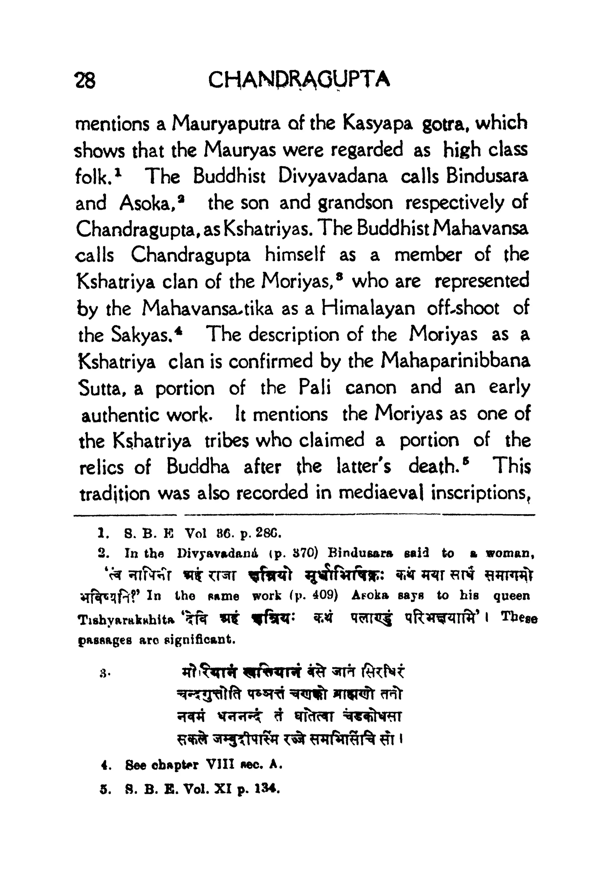28 CHANPRAGUPTA
mentions a Mauryaputra of the Kasyapa gotra, which
shows that the Mauryas were regarded as high class
folk,* The Buddhist Divyavadana calls Bindusara
and Asoka,
a
the son and grandson respectively of
Chandragupta,asKshatriyas. The Buddhist Mahavansa
calls Chandragupta himself as a member of (he
Kshatriya clan of the Moriyas,
8
who are represented
by the Mahavansa^tika as a Himalayan off-shoot of
the Sakyas.
4 The description of the Moriyas as a
Kshatriya clan is confirmed by the Mahaparinibbana
Sutta, a portion of the Pali canon and an early
authentic work- It mentions the Moriyas as one of
the Kshatriya tribes who claimed a portion of the
relics of Buddha after {he latter's death.
5
This
tradjtjon was also recorded in mediaeval inscriptions,
1. 8. B. E Vol 86. p. 28C.
2. In the Divyavadana (p. 370) Bindusara said to a woman,
n
In the game work (p. 409) Aeoka says to bis queen
Tishyaraknhita *TR ** W&T: ** ^^T^f ^ft^T^ITf^' I TJi^
passages arc significant.
4. gee chapter VIII *ec. A.
5. B. B. E. Vol. XI p. 134.
 