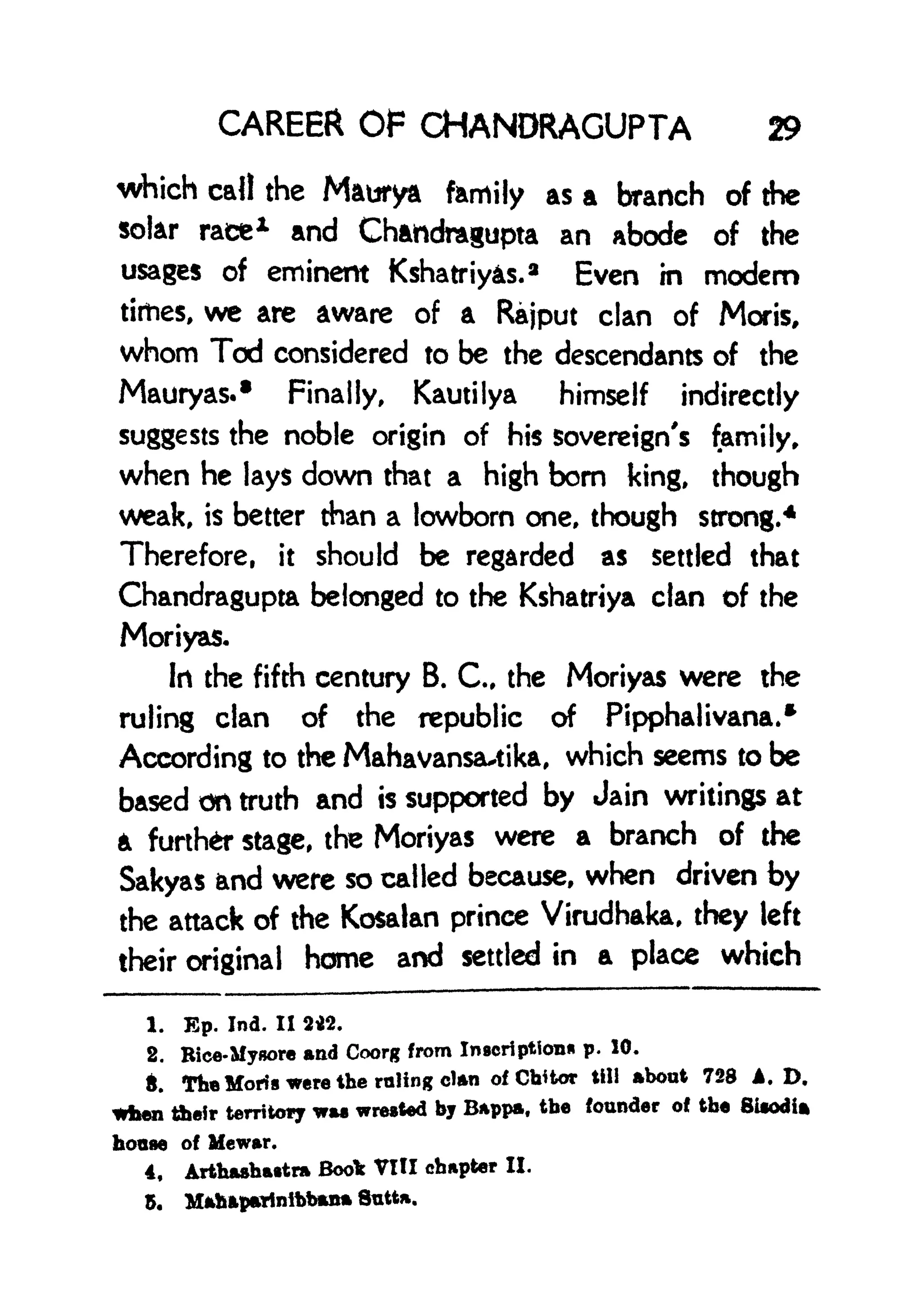 CAREER OF CHANDRAGUPTA 29
which call the Maurya family as a branch of the
solar race 1 and Chahdragupta an abode of the
usages of eminent Kshatriys.
a
Even in modem
times, we are aware of a Rajput clan of Moris,
whom Tod considered to be the descendants of the
Mauryas.* Finally, Kautilya himself indirectly
suggests the noble origin of his sovereign's family,
when he lays down that a high bom king, though
weak, is better than a lowborn one, though strong.
4
Therefore, it should be regarded as settled that
Chandragupta belonged to the Kshatriya clan of the
Moriyas.
In the fifth century B. C, the Moriyas were the
ruling clan of the republic of Pipphalivana.*
According to the Mahavansautika, which seems to be
based on truth and is supported by Jain writings at
a further stage, the Moriyas were a branch of the
Sakyas and were so called because, when driven by
the attack of the Kosalan prince Virudhaka, they left
their original home and settled in a place which
1. Ep. Ind. II 2tf>.
2. Bice-Mynore and Coorg from Inscription* p. 10.
ft. The Moris were the ruling dn of Cbitor till about 728 A. D,
When tbeir territory wa wrested by Bappa, the founder of the BUodia
hoaae of Mewar.
4, Arthashartra Book VIII chapter II.
5.
 