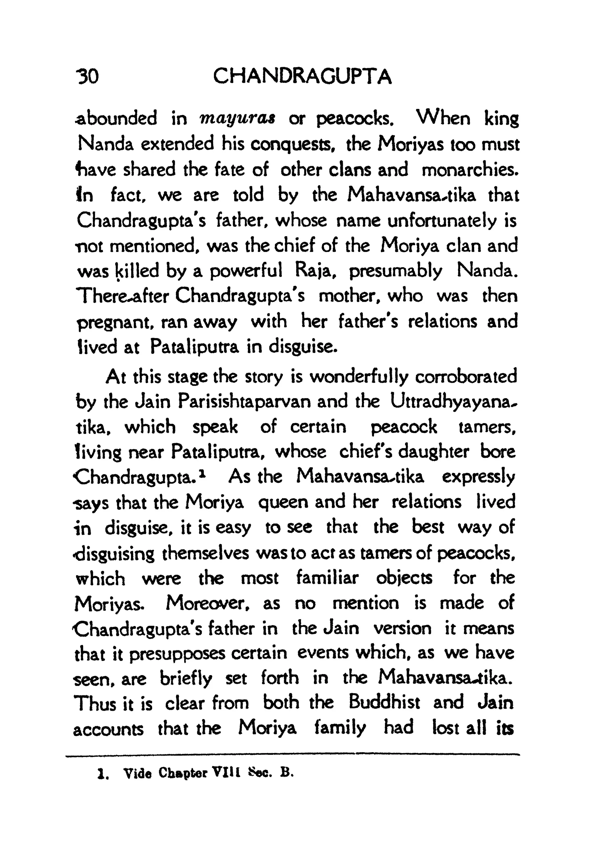 30 CHANDRAGUPTA
abounded in mayura* or peacocks. When king
Nanda extended his conquests, the Moriyas too must
fiave shared the fate of other clans and monarchies.
In fact, we are told by the Mahavansa^tika that
Chandragupta's father, whose name unfortunately is
not mentioned, was the chief of the Moriya clan and
was killed by a powerful Raja, presumably Nanda.
There-after Chandragupta's mother, who was then
pregnant, ran away with her father's relations and
lived at Pataliputra in disguise.
At this stage the story is wonderfully corroborated
by the Jain Parisishtaparvan and the Uttradhyayana-
tika, which speak of certain peacock tamers,
living near Pataliputra, whose chiefs daughter bore
Chandragupta.
1 As the Mahavansautika expressly
says that the Moriya queen and her relations lived
in disguise, it is easy to see that the best way of
disguising themselves was to act as tamers of peacocks,
which were the most familiar objects for the
Moriyas. Moreover, as no mention is made of
Chandragupta's father in the Jain version it means
that it presupposes certain events which, as we have
seen, are briefly set forth in the Mahavansauika.
Thus it is clear from both the Buddhist and Jain
accounts that the Moriya family had lost all its
1. Vide Chapter VII I Sec. B.
 