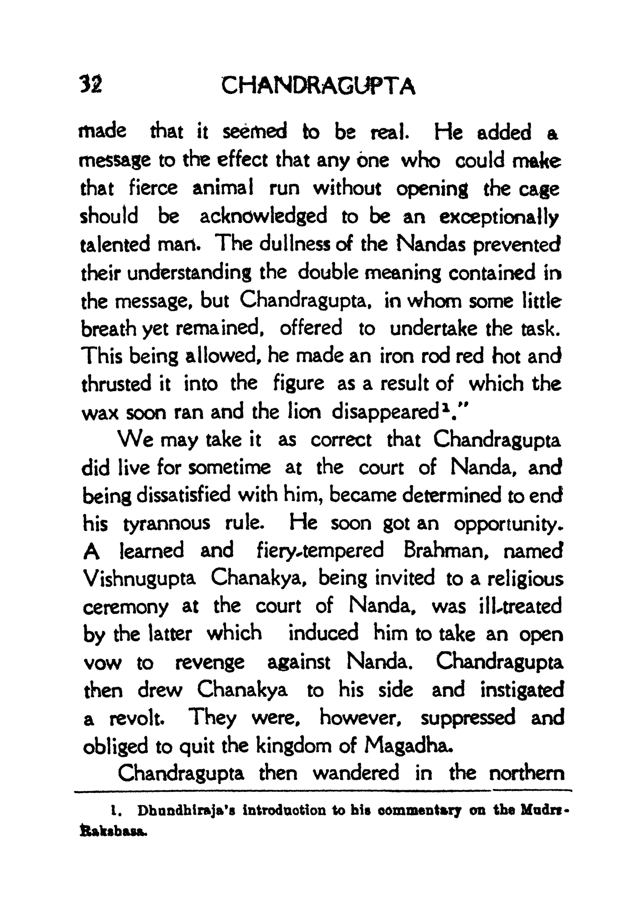 32 CHANDRAGUPTA
made that it seemed to be real. He added a
message to the effect that any one who could make
that fierce animal run without opening the cage
should be acknowledged to be an exceptionally
talented mart. The dullness of the Nandas prevented
their understanding the double meaning contained in
the message, but Chandragupta, in whom some little
breath yet remained, offered to undertake the task.
This being allowed, he made an iron rod red hot and
thrusted it into the figure as a result of which the
wax soon ran and the lion disappeared
1
."
We may take it as correct that Chandragupta
did live for sometime at the court of Nanda, and
being dissatisfied with him, became determined to end
his tyrannous rule. He soon got an opportunity-
A learned and fiery-tempered Brahman, named
Vishnugupta Chanakya, being invited to a religious
ceremony at the court of Nanda, was ill-treated
by the latter which induced him to take an open
vow to revenge against Nanda. Chandragupta
then drew Chanakya to his side and instigated
a revolt. They were, however, suppressed and
obliged to quit the kingdom of Magadha*
Chandragupta then wandered in the northern
I. Dhnndhlraja's introduction to his commentary on the Mudrt
ttaksbasa.
 