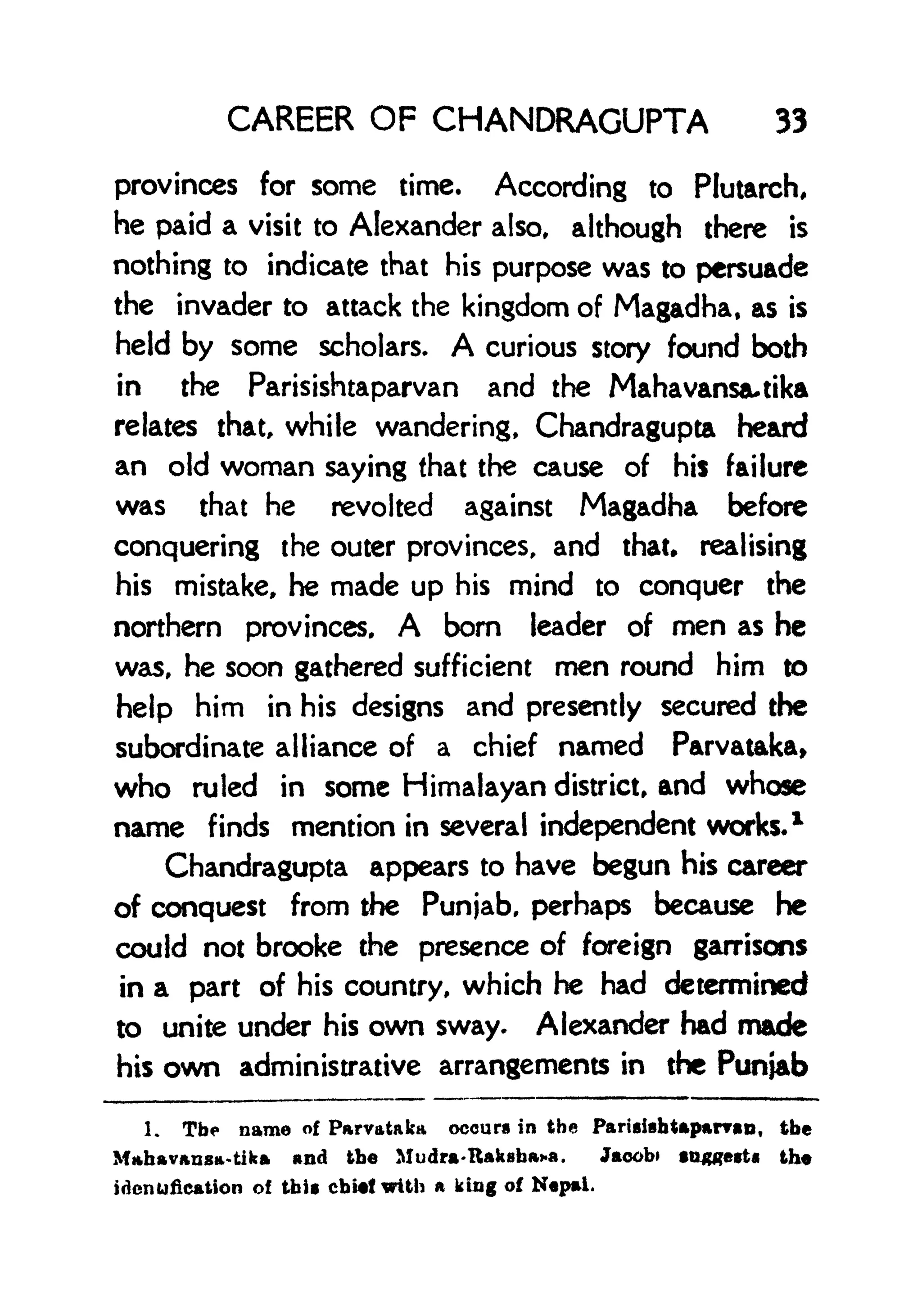 CAREER OF CHANDRAGUPTA 33
provinces for some time. According to Plutarch,
he paid a visit to Alexander also, although there is
nothing to indicate that his purpose was to persuade
the invader to attack the kingdom of Magadha, as is
held by some scholars. A curious story found both
in the Parisishtaparvan and the Mahavansautika
relates that, while wandering, Chandragupta heard
an old woman saying that the cause of his failure
was that he revolted against Magadha before
conquering the outer provinces, and that* realising
his mistake, he made up his mind to conquer the
northern provinces, A bom leader of men as he
was, he soon gathered sufficient men round him to
help him in his designs and presently secured the
subordinate alliance of a chief named Parvataka,
who ruled in some Himalayan district, and whose
name finds mention in several independent works. 1
Chandragupta appears to have begun his career
of conquest from the Punjab, perhaps because he
could not brooke the presence of foreign garrisons
in a part of his country, which he had determined
to unite under his own sway. Alexander had made
his own administrative arrangements in the Punjab
1. The name of Parvataka occurs in the ParUishUparvao, the
Mahavansa-tika and the Mudra-IUksba**. Jacob) *n#?et the
identification of this chief with a king of Nepal.
 