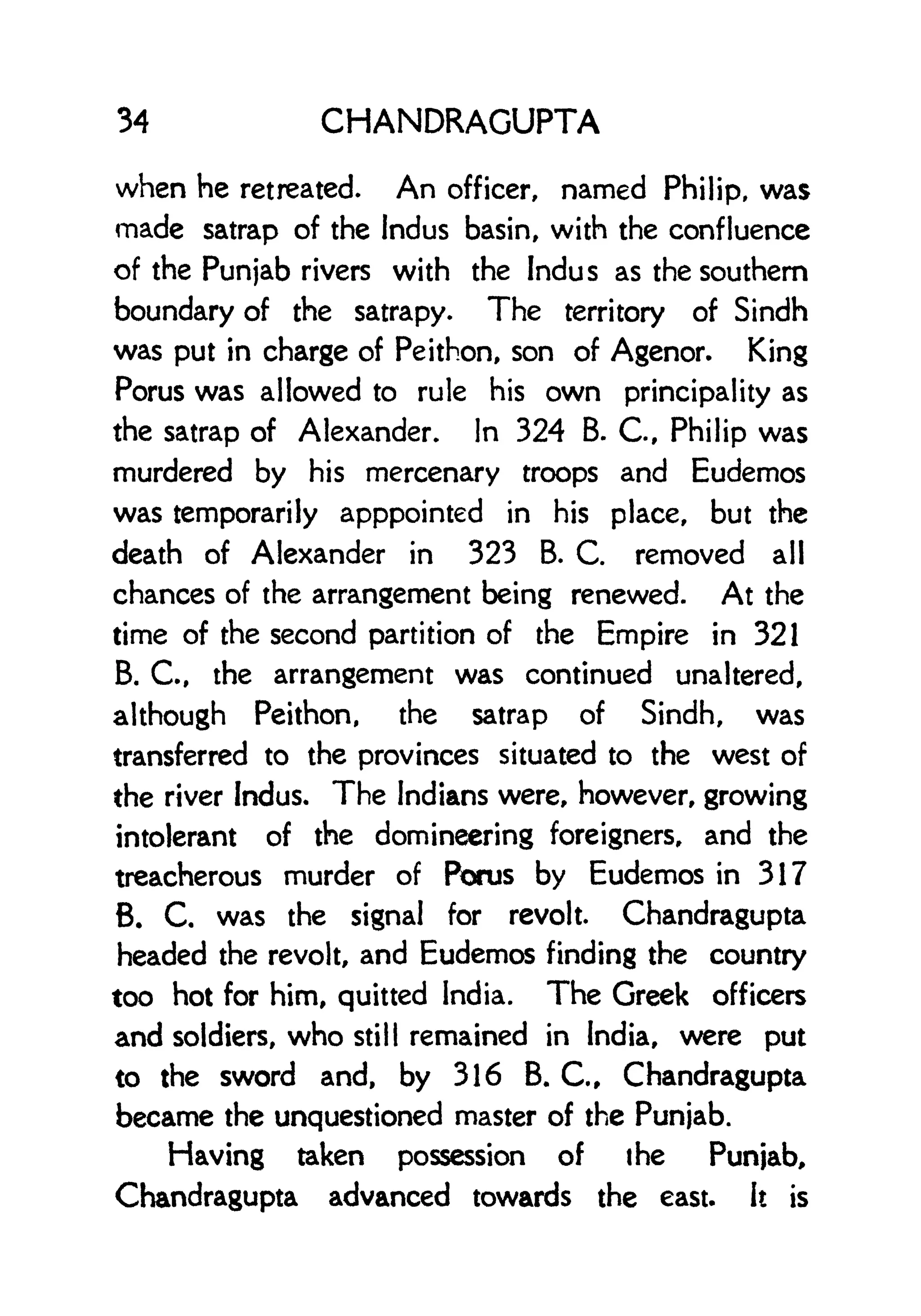 34 CHANDRAGUPTA
when he retreated. An officer, named Philip, was
made satrap of the Indus basin, with the confluence
of the Punjab rivers with the Indus as the southern
boundary of the satrapy. The territory of Sindh
was put in charge of Peithon, son of Agenor. King
Porus was allowed to rule his own principality as
the satrap of Alexander. In 324 B. C, Philip was
murdered by his mercenary troops and Eudemos
was temporarily apppointed in his place, but the
death of Alexander in 323 B. C. removed all
chances of the arrangement being renewed. At the
time of the second partition of the Empire in 321
B. C., the arrangement was continued unaltered,
although Peithon, the satrap of Sindh, was
transferred to the provinces situated to the west of
the river Indus. The Indians were, however, growing
intolerant of the domineering foreigners, and the
treacherous murder of Porus by Eudemos in 317
B. C. was the signal for revolt. Chandragupta
headed the revolt, and Eudemos finding the country
too hot for him, quitted India. The Greek officers
and soldiers, who still remained in India, were put
to the sword and, by 316 B. C., Chandragupta
became the unquestioned master of the Punjab.
Having taken possession of the Punjab,
Chandragupta advanced towards the east. It is
 