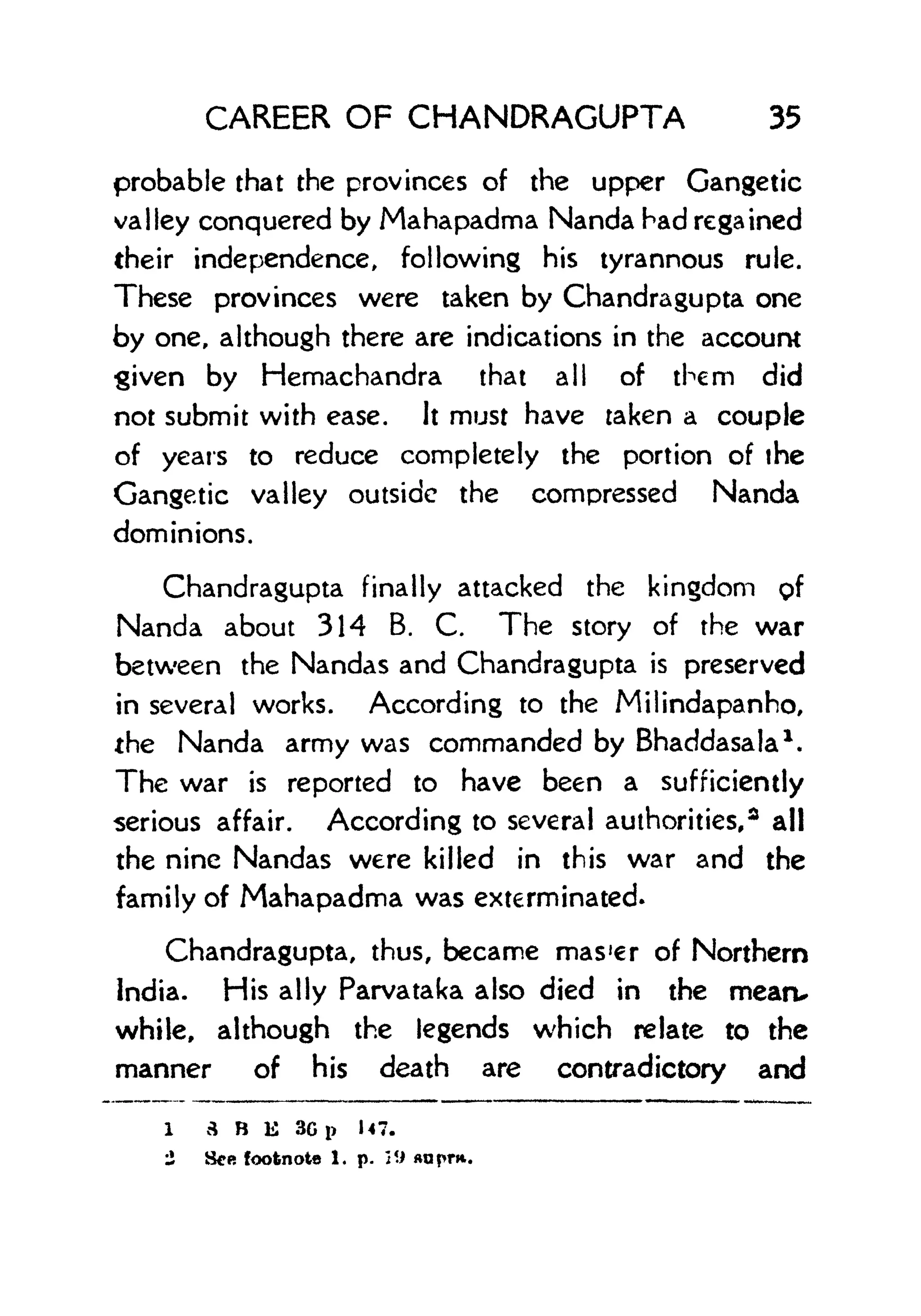 CAREER OF CHANDRAGUPTA 35
probable that the provinces of the upper Gangetic
valley conquered by Mahapadma Nanda had regained
their independence, following his tyrannous rule.
These provinces were taken by Chandragupta one
by one, although there are indications in the account
given by Hemachandra that all of them did
not submit with ease. It must have taken a couple
of years to reduce completely the portion of the
Gangetic valley outside the compressed Nanda
dominions.
Chandragupta finally attacked the kingdom pf
Nanda about 314 B. C. The story of the war
between the Nandas and Chandragupta is preserved
in several works. According to the Milindapanho,
the Nanda army was commanded by Bhaddasala 1
.
The war is reported to have been a sufficiently
serious affair. According to several authorities,* all
the nine Nandas were killed in this war and the
family of Mahapadma was exterminated.
Chandragupta, thus, became mas'er of Northern
India. His ally Parvataka also died in the mearv
while, although the legends which relate to the
manner of his death are contradictory and
1 3 B K 3C p U7.
2 See footnote 1. p. 2U
 