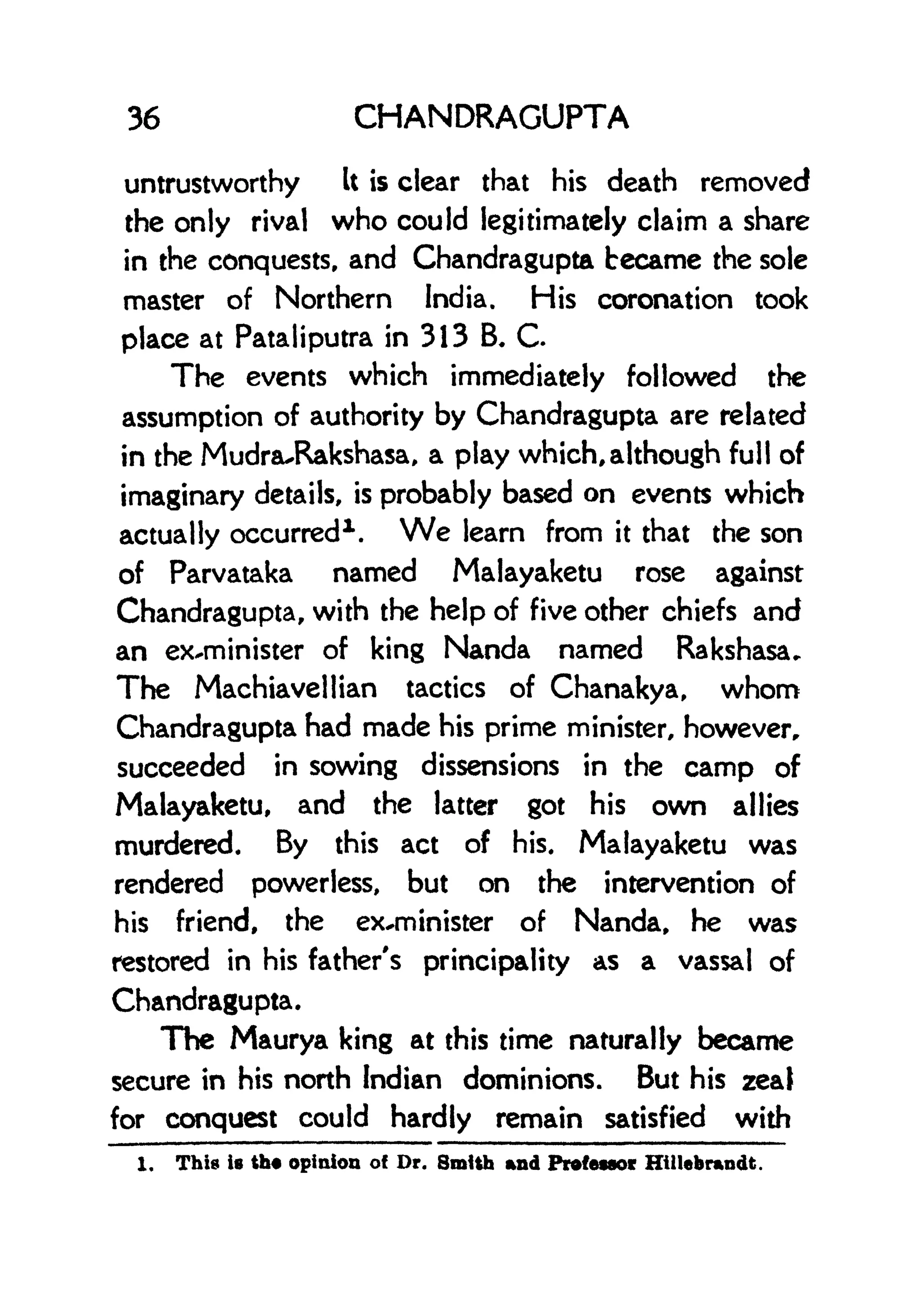 36 CHANDRAGUPTA
untrustworthy It is clear that his death removed
the only rival who could legitimately claim a share
in the conquests, and Chandragupta became the sole
master of Northern India. His coronation took
place at Pataliputra in 313 B C.
The events which immediately followed the
assumption of authority by Chandragupta are related
in the MudrauRakshasa, a play which, although full of
imaginary details, is probably based on events which
actually occurred1 . We learn from it that the son
of Parvataka named Malayaketu rose against
Chandragupta, with the help of five other chiefs and
an ex-minister of king Nanda named Rakshasa*
The Machiavellian tactics of Chanakya, whom
Chandragupta had made his prime minister, however,
succeeded in sowing dissensions in the camp of
Malayaketu, and the latter got his own allies
murdered. By this act of his. Malayaketu was
rendered powerless, but on the intervention of
his friend, the ex-minister of Nanda, he was
restored in his father's principality as a vassal of
Chandragupta.
The Maurya king at this time naturally became
secure in his north Indian dominions. But his zeal
for conquest could hardly remain satisfied with
1. This is th opinion o! Dr. Smith and Professor Htllebnmdt.
 