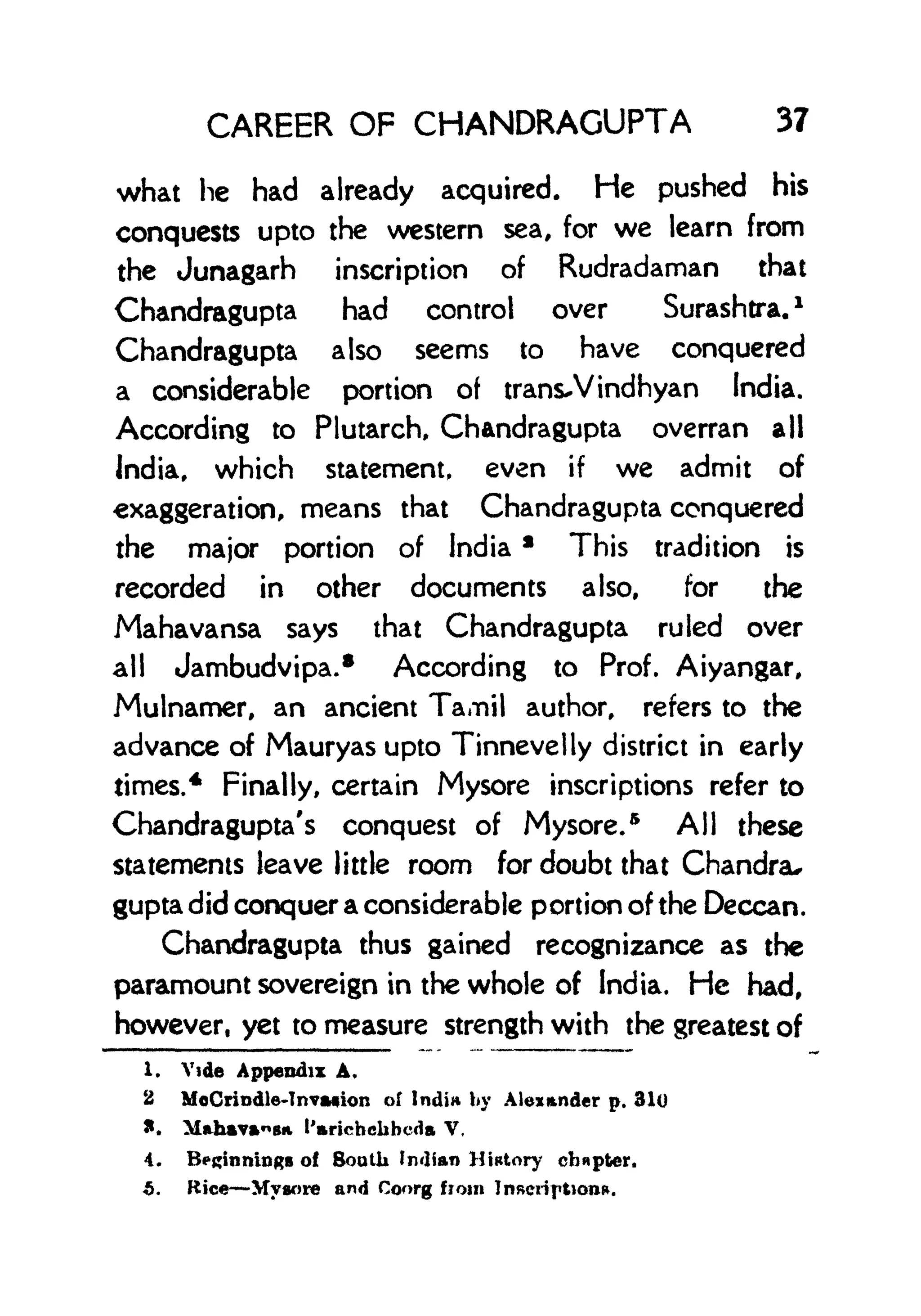 CAREER OF CHANDRAGUPTA 37
what he had already acquired. He pushed his
conquests upto the western sea, for we learn from
the Junagarh inscription of Rudradaman that
Chandragupta had control over Surashtra.
1
Chandragupta also seems to have conquered
a considerable portion of trans-Vindhyan India.
According to Plutarch, Chandragupta overran all
India, which statement, even if we admit of
exaggeration, means that Chandragupta conquered
the major portion of India *
This tradition is
recorded in other documents also, for the
Mahavansa says that Chandragupta ruled over
all Jambudvipa.* According to Prof. Aiyangar,
Mulnamer, an ancient Tamil author, refers to the
advance of Mauryas upto Tinnevelly district in early
times.* Finally, certain Mysore inscriptions refer to
Chandragupta's conquest of Mysore.
5
All these
statements leave little room for doubt that Chandra*
gupta did conquer a considerable portion of the Deccan.
Chandragupta thus gained recognizance as the
paramount sovereign in the whole of India. He had,
however, yet to measure strength with the greatest of
1. Vide Appendix A*
2 MoCrindle-TnvMion of Indin by Alexander p. 310
*. M*havsit I'arichehbcda V,
4. Beginnings of South Indian History chapter.
5. Rice Mysore and Coorg from Inscription*.
 