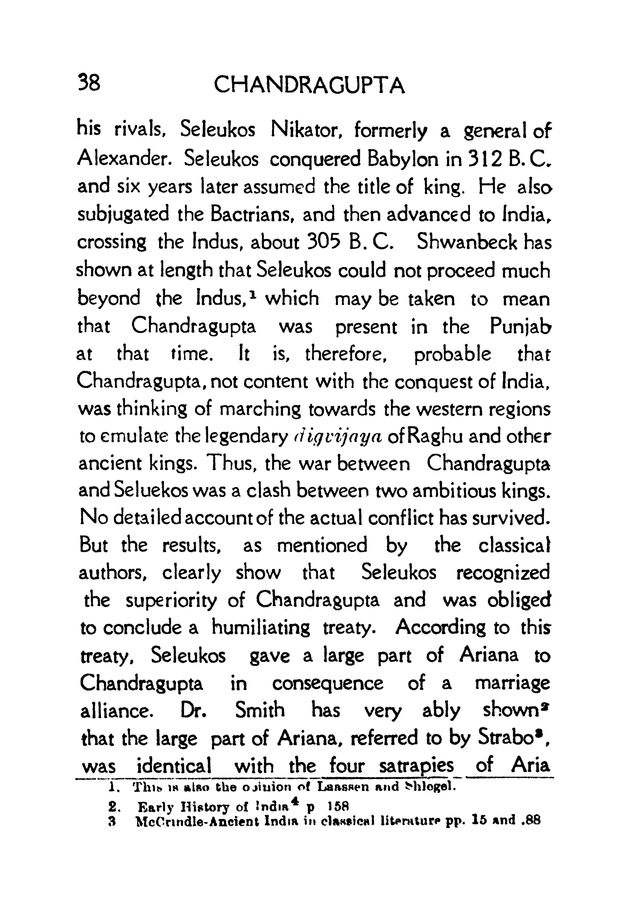 38 CHANDRAGUPTA
his rivals, Seleukos Nikator, formerly a general of
Alexander. Seleukos conquered Babylon in 3 1 2 B. Cr
and six years later assumed the title of king. He also
subjugated the Bactriansr and then advanced to India,
crossing the Indus, about 305 B. C. Shwanbeck has
shown at length that Seleukos could not proceed much
beyond the Indus,
1
which may be taken to mean
that Chandragupta was present in the Punjab
at that time. It is, therefore, probable that
Chandragupta, not content with the conquest of India,
was thinking of marching towards the western regions
to emulate the legendary (Hgvijaya of Raghu and other
ancient kings. Thus, the war between Chandragupta
and Seluekos was a clash between two ambitious kings.
No detailed account of the actual conflict has survived.
But the results, as mentioned by the classical
authors, clearly show that Seleukos recognized
the superiority of Chandragupta and was obliged
to conclude a humiliating treaty. According to this
treaty, Seleukos gave a large part of Ariana to
Chandragupta in consequence of a marriage
alliance. Dr. Smith has very ably shown*
that the large part of Ariana, referred to by Strabos
,
was identical with the four satrapies of Aria
1. Thib is also the ojiuion of Laassen and Milogel.
2. Early History o{ India
4
p 158
3 McCrindle-Ancient India in ctaKsical lit*rutur< pp. 15 and .88
 