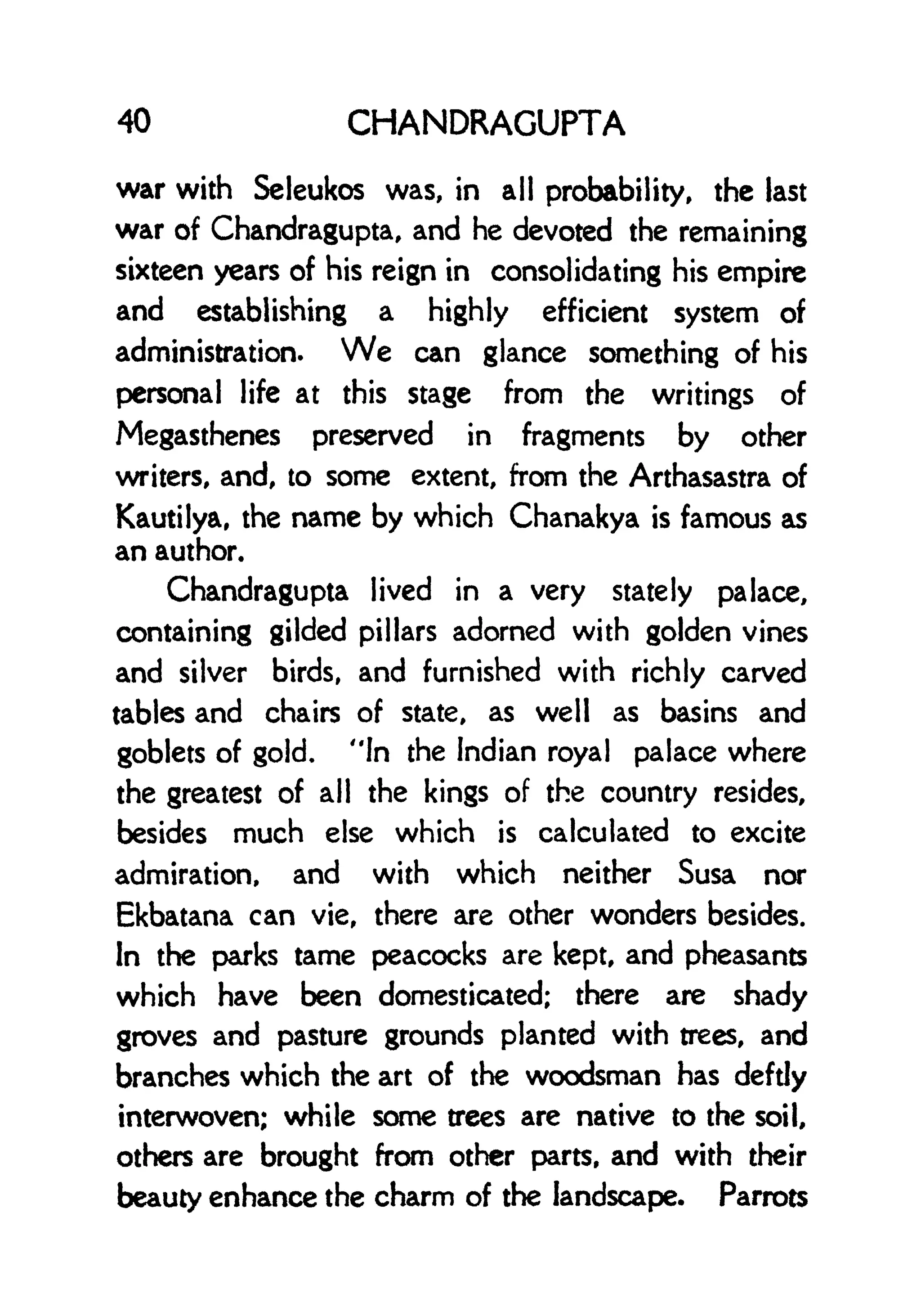 40 CHANDRAGUPTA
war with Scleukos was, in all probability, the last
war of Chandragupta, and he devoted the remaining
sixteen years of his reign in consolidating his empire
and establishing a highly efficient system of
administration. We can glance something of his
personal life at this stage from the writings of
Megasthenes preserved in fragments by other
writers, and, to some extent, from the Arthasastra of
Kautilya, the name by which Chanakya is famous as
an author.
Chandragupta lived in a very stately palace,
containing gilded pillars adorned with golden vines
and silver birds, and furnished with richly carved
tables and chairs of state, as well as basins and
goblets of gold. "In the Indian royal palace where
the greatest of all the kings of the country resides,
besides much else which is calculated to excite
admiration, and with which neither Susa nor
Ekbatana can vie, there are other wonders besides.
In the parks tame peacocks are kept, and pheasants
which have been domesticated; there are shady
groves and pasture grounds planted with trees, and
branches which the art of the woodsman has deftly
interwoven; while some trees are native to the soil,
others are brought from other parts, and with their
beauty enhance the charm of the landscape. Parrots
 