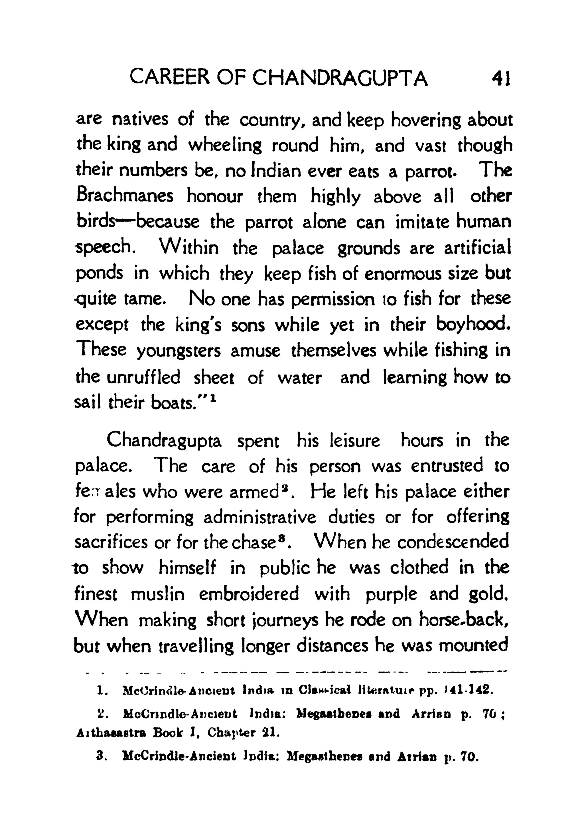 CAREER OF CHANDRAGUPTA 41
are natives of the country, and keep hovering about
the king and wheeling round him, and vast though
their numbers be, no Indian ever eats a parrot. The
Brachmanes honour them highly above all other
birds because the parrot alone can imitate human
speech. Within the palace grounds are artificial
ponds in which they keep fish of enormous size but
quite tame. No one has permission to fish for these
except the king's sons while yet in their boyhood.
These youngsters amuse themselves while fishing in
the unruffled sheet of water and learning how to
sail their boats."
1
Chandragupta spent his leisure hours in the
palace. The care of his person was entrusted to
ferrates who were armed 2
. He left his palace either
for performing administrative duties or for offering
sacrifices or for the chase 8
. When he condescended
to show himself in public he was clothed in the
finest muslin embroidered with purple and gold.
When making short journeys he rode on horseback,
but when travelling longer distances he was mounted
1. MeOrimile- Ancient India in CUnMcai liUtrntui* pp. Ul-142.
2. McCnndle-Ancient India: Megastbenes and Atria n p. 70 ;
Aithaaaetra Book I, Chapter 21.
3. McCrindJe-Ancient India: MegMthene* and Airian j. 70.
 