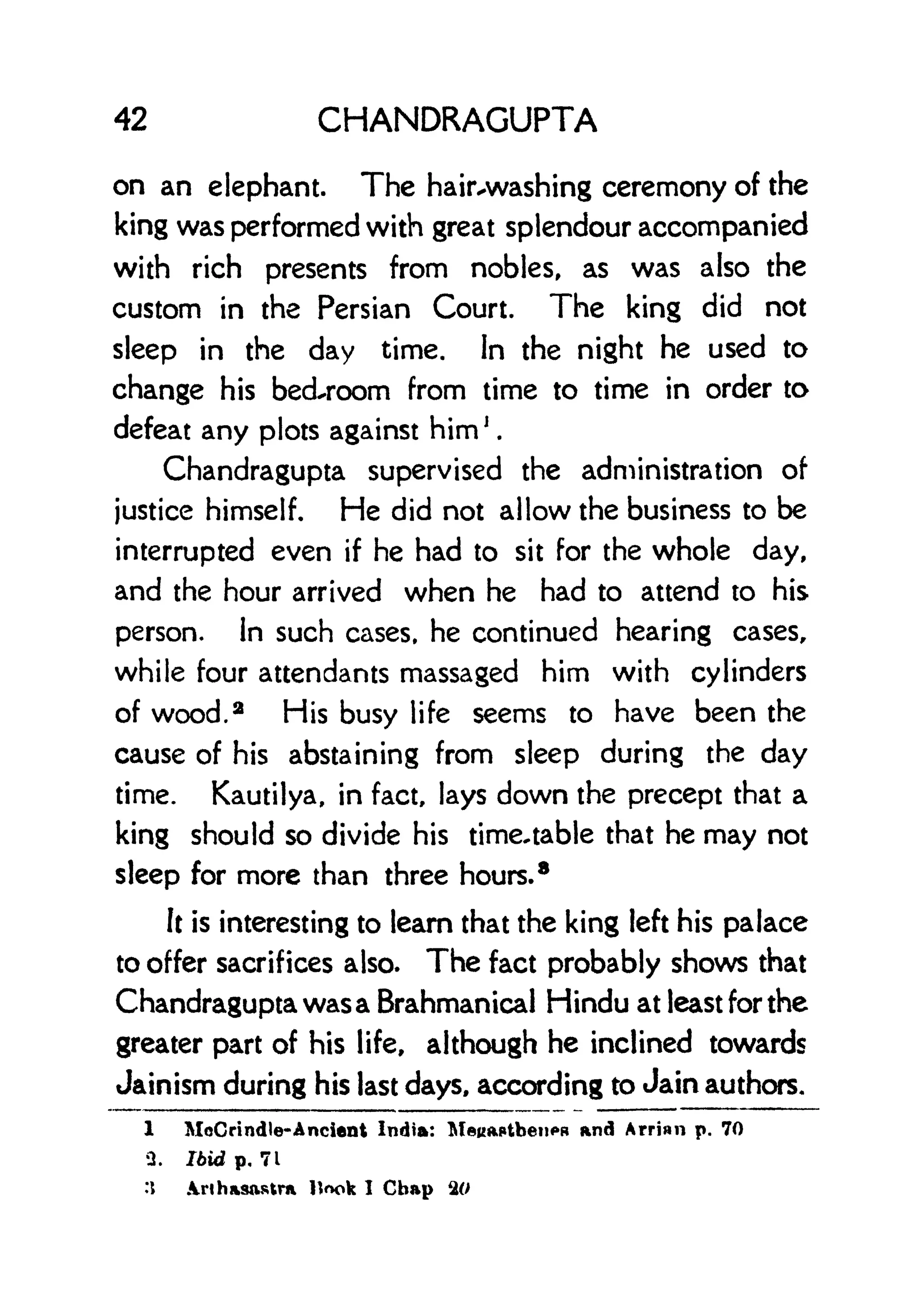 42 CHANDRAGUPTA
on an elephant. The hairvwashing ceremony of the
king was performed with great splendour accompanied
with rich presents from nobles, as was also the
custom in the Persian Court. The king did not
sleep in the day time. In the night he used to
change his bedroom from time to time in order to
defeat any plots against him j
.
Chandragupta supervised the administration of
justice himself. He did not allow the business to be
interrupted even if he had to sit for the whole day,
and the hour arrived when he had to attend to his
person. In such cases, he continued hearing cases,
while four attendants massaged him with cylinders
of wood. 2
His busy life seems to have been the
cause of his abstaining from sleep during the day
time. Kautilya, in fact, lays down the precept that a
king should so divide his time-table that he may not
sleep for more than three hours.
8
It is interesting to leam that the king left his palace
to offer sacrifices also. The fact probably shows that
Chandragupta was a Brahmanical Hindu at least for the
greater part of his life, although he inclined towards
Jainism during his last days, according to Jain authors.
1 MoCrindle-Ancient India: MeuaptbenpR and Arrian p. 70
3. Ibid p. 71
:t nha3ftstrix llook I Chap %0
 