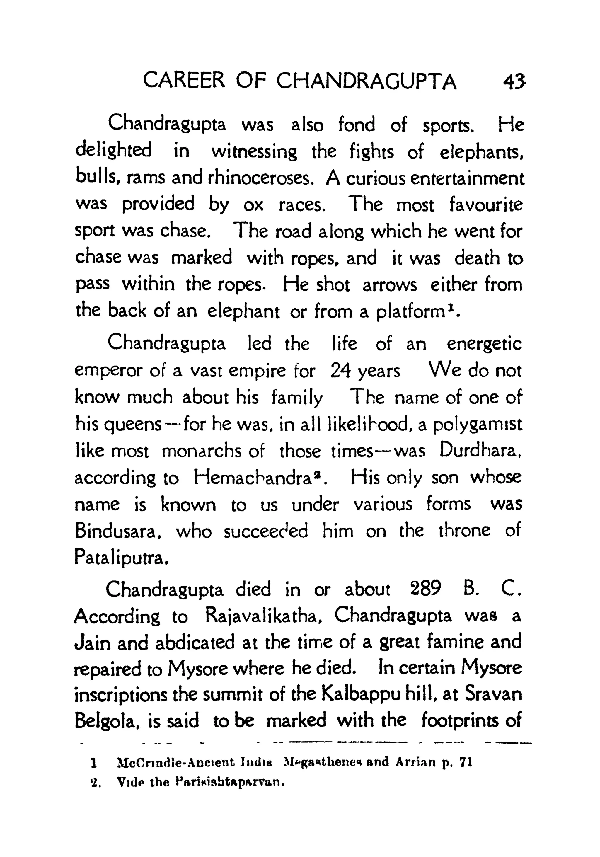 CAREER OF CHANDRAGUPTA 45
Chandragupta was also fond of sports. He
delighted in witnessing the fights of elephants,
bulls, rams and rhinoceroses. A curious entertainment
was provided by ox races. The most favourite
sport was chase. The road along which he went for
chase was marked with ropes, and it was death to
pass within the ropes. He shot arrows either from
the back of an elephant or from a platform
1
.
Chandragupta led the life of an energetic
emperor of a vast empire for 24 years We do not
know much about his family The name of one of
his queens for he was, in all likelihood, a polygamist
like most monarchs of those times was Durdhara,
according to Hemachandra2
. His only son whose
name is known to us under various forms was
Bindusara, who succeeded him on the throne of
Ratal iputra.
Chandragupta died in or about 289 B. C
According to Rajavalikatha, Chandragupta was a
Jain and abdicated at the time of a great famine and
repaired to Mysore where he died. In certain Mysore
inscriptions the summit of the Kalbappu hill, at Sravan
Belgola, is said to be marked with the footprints of
1 McOnndle-Ancient Jinlm M^ga^thencn and Arrian p. 71
'2. Vido the
 