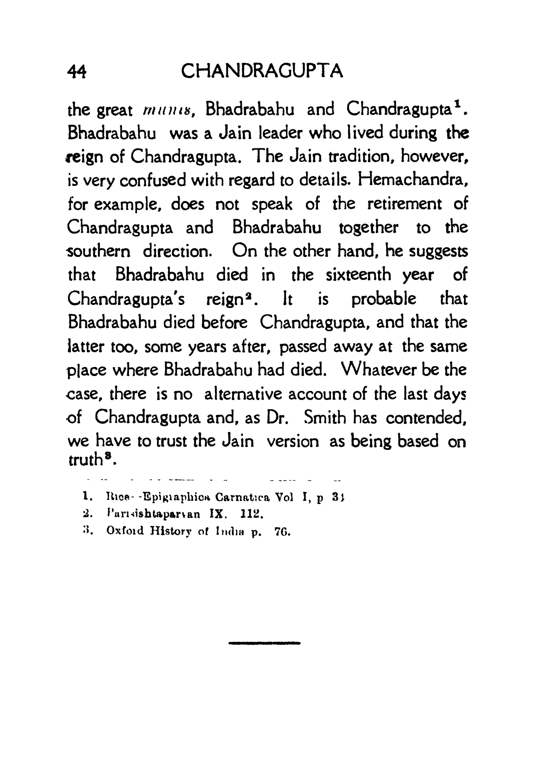 44 CHANDRAGUPTA
the great mums, Bhadrabahu and Chandragupta
1
.
Bhadrabahu was a Jain leader who lived during the
reign of Chandragupta. The Jain tradition, however,
is very confused with regard to details. Hemachandra,
for example, does not speak of the retirement of
Chandragupta and Bhadrabahu together to the
southern direction. On the other hand, he suggests
that Bhadrabahu died in the sixteenth year of
Chandragupta's reign
3
. It is probable that
Bhadrabahu died before Chandragupta, and that the
latter too, some years after, passed away at the same
place where Bhadrabahu had died. Whatever be the
case, there is no alternative account of the last days
of Chandragupta and, as Dr. Smith has contended,
we have to trust the Jain version as being based on
truth
8 .
I. Hies- -EpiRiaphioa Carnatica Vol I, p 3)
2. Parnisfataparvan IX. 1112.
:>. Oxford History of India p. 7G.
 