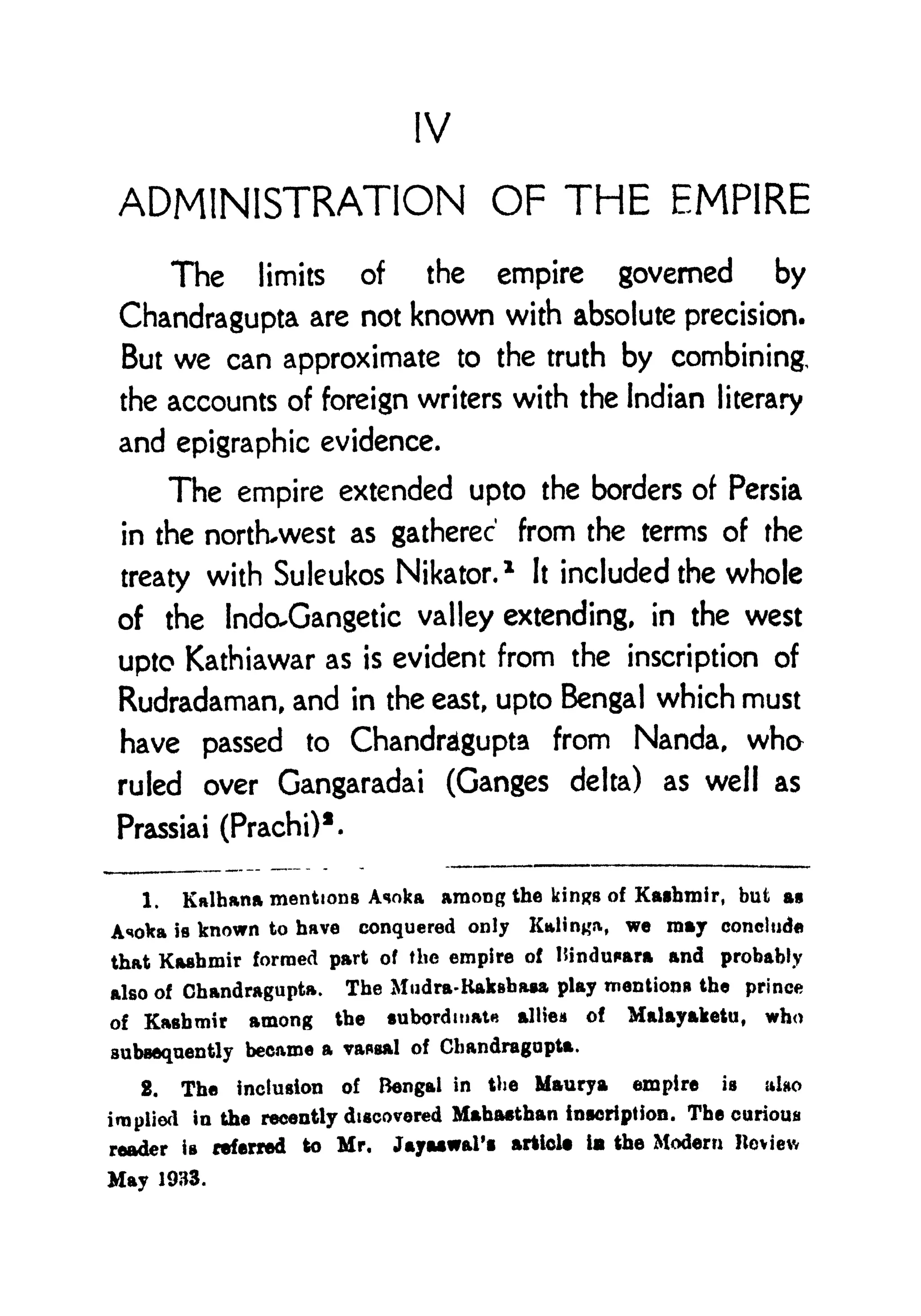 IV
ADMINISTRATION OF THE EMPIRE
The limits of the empire governed by
Chandragupta are not known with absolute precision.
But we can approximate to the truth by combining,
the accounts of foreign writers with the Indian literary
and epigraphic evidence.
The empire extended upto the borders of Persia
in the north-west as gathered from the terms of the
treaty with Suleukos Nikator.
1
It included the whole
of the IndoXjangetic valley extending, in the west
upto Kathiawar as is evident from the inscription of
Rudradaman, and in the east, upto Bengal which must
have passed to Chandragupta from Nanda, who
ruled over Gangaradai (Ganges delta) as well as
Prassiai (Prachi)
1
.
1. Kalhana mentions Asoka among the kin^s of Kashmir, but as
Asoka is known to have conquered only Kalin#, we may conclude
that Kashmir formed part of the empire of Hindupara and probably
also of Chandragupta. The Mudra-Kakshasa play mentions the prince
of Kashmir among the subordinate all lea of Malayaketti, who
subsequently became a vassal of Chandragupta.
2. The inclusion of Bengal in the Maurya empire is alao
implied in the recently discovered Mahasthan inscription. The curious
reader is referred to Mr. Jayaiwal'i article ia the Modern Heviev,
May 1933.
 