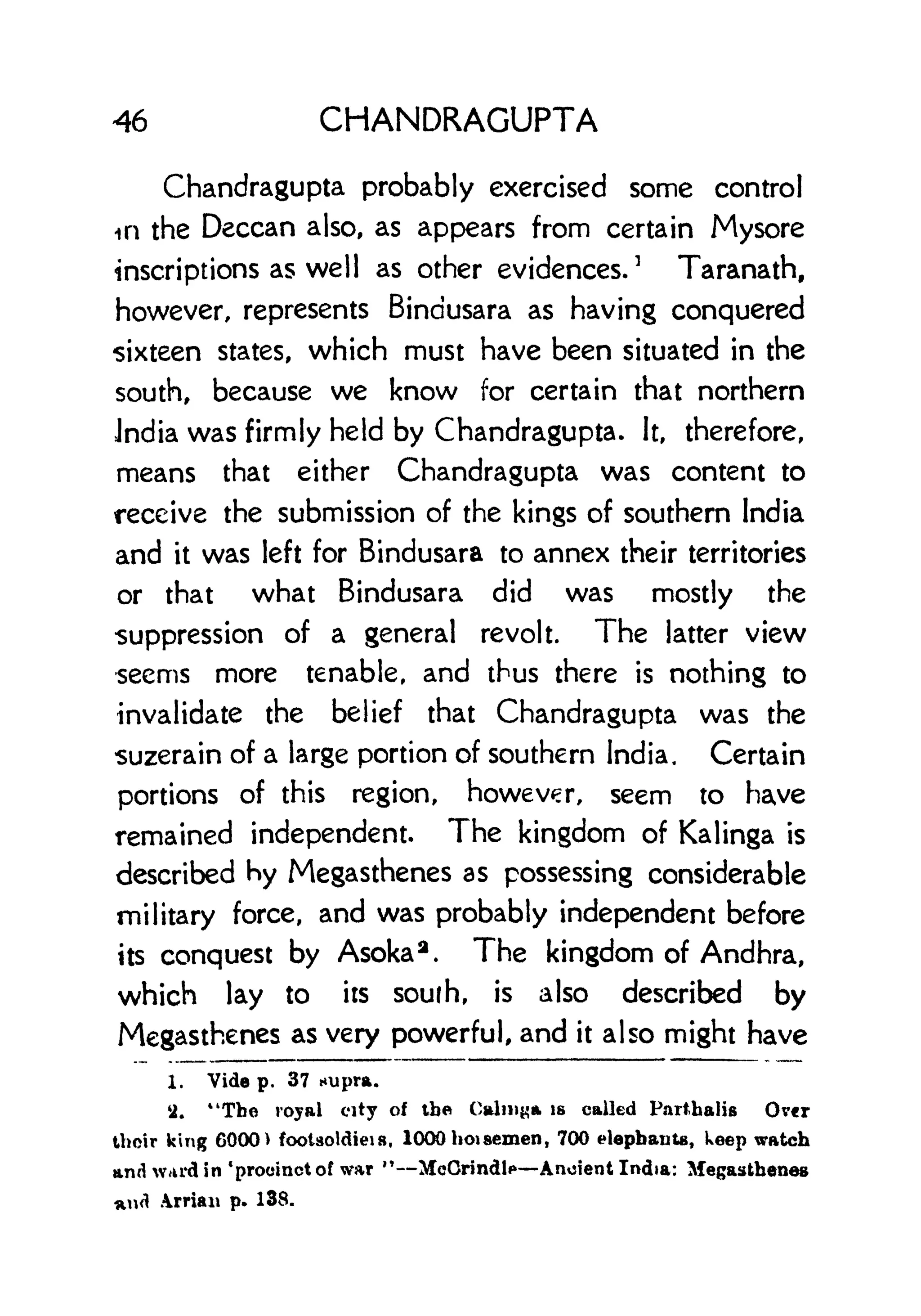 46 CHANDRAGUPTA
Chandragupta probably exercised some control
in the Deccan also, as appears from certain Mysore
inscriptions as well as other evidences.
3
Taranath,
however, represents Bindusara as having conquered
sixteen states, which must have been situated in the
south, because we know for certain that northern
Jndia was firmly held by Chandragupta. It, therefore,
means that either Chandragupta was content to
receive the submission of the kings of southern India
and it was left for Bindusara to annex their territories
or that what Bindusara did was mostly the
suppression of a general revolt. The latter view
seems more tenable, and thus there is nothing to
invalidate the belief that Chandragupta was the
suzerain of a large portion of southern India. Certain
portions of this region, however, seem to have
remained independent. The kingdom of Kalinga is
described hy Megasthenes as possessing considerable
military force, and was probably independent before
its conquest by Asoka a
. The kingdom of Andhra,
which lay to its soufh, is also described by
Megasthenes as very powerful, and it also might have
1. Vide p. 37 *upra.
il. "The royal city of the Calm^a is called Parthalis Over
their king 6000 > footsoldieis, 1000 hoi semen , 700 elephants, keep watch
and ward in 'procinctof war M McCrindl** Ancient India: Megasthenes
*nd Arriau p. 138.
 