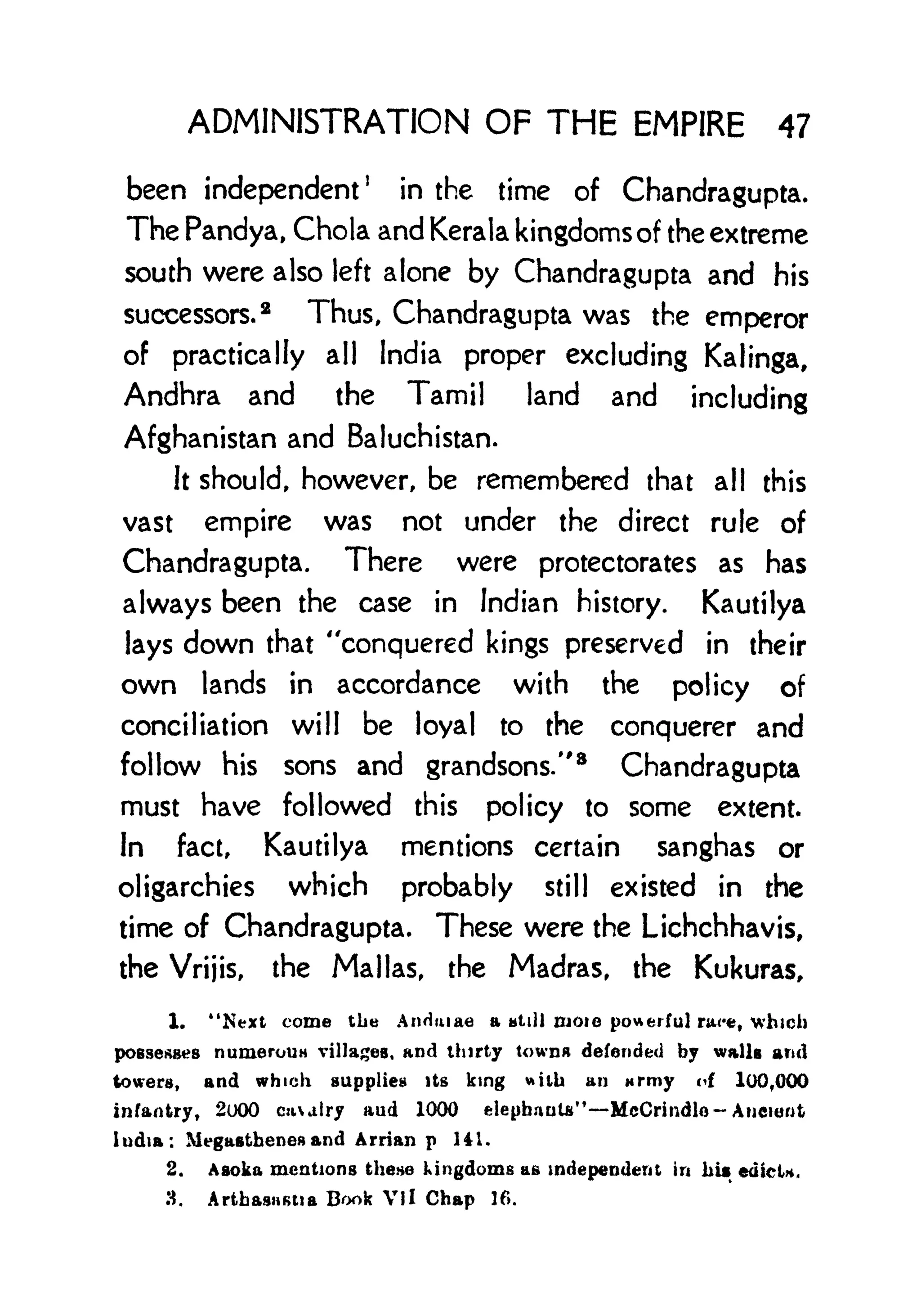 ADMINISTRATION OF THE EMPIRE 47
been independent
1
in the time of Chandragupta.
The Pandya, Chola and Kerala kingdoms of the extreme
south were also left alone by Chandragupta and his
successors.
2
Thus, Chandragupta was the emperor
of practically all India proper excluding Kalinga,
Andhra and the Tamil land and including
Afghanistan and Baluchistan.
It should, however, be remembered that all this
vast empire was not under the direct rule of
Chandragupta. There were protectorates as has
always been the case in Indian history. Kautilya
lays down that "conquered kings preserved in their
own lands in accordance with the policy of
conciliation will be loyal to the conquerer and
follow his sons and grandsons/'
8
Chandragupta
must have followed this policy to some extent.
In fact, Kautilya mentions certain sanghas or
oligarchies which probably still existed in the
time of Chandragupta. These were the Lichchhavis,
the Vrijis, the Mai las, the Madras, the Kukuras,
1. "Next come the Andruae a Htill DJOIO powerful ra<*, which
possesses numerouH villages, and thirty towna defended by walls and
towers, and which supplies its king with an wrmy of 100,000
infantry, 2000 cuairy and 1000 elepbauU" McCrindlo- Ancient
India: Megasthenos and Arrian p 141.
2. Asoka mentions these kingdoms as independent in hit edict*.
3. Artbasastta Book Vli Chap lf>.
 