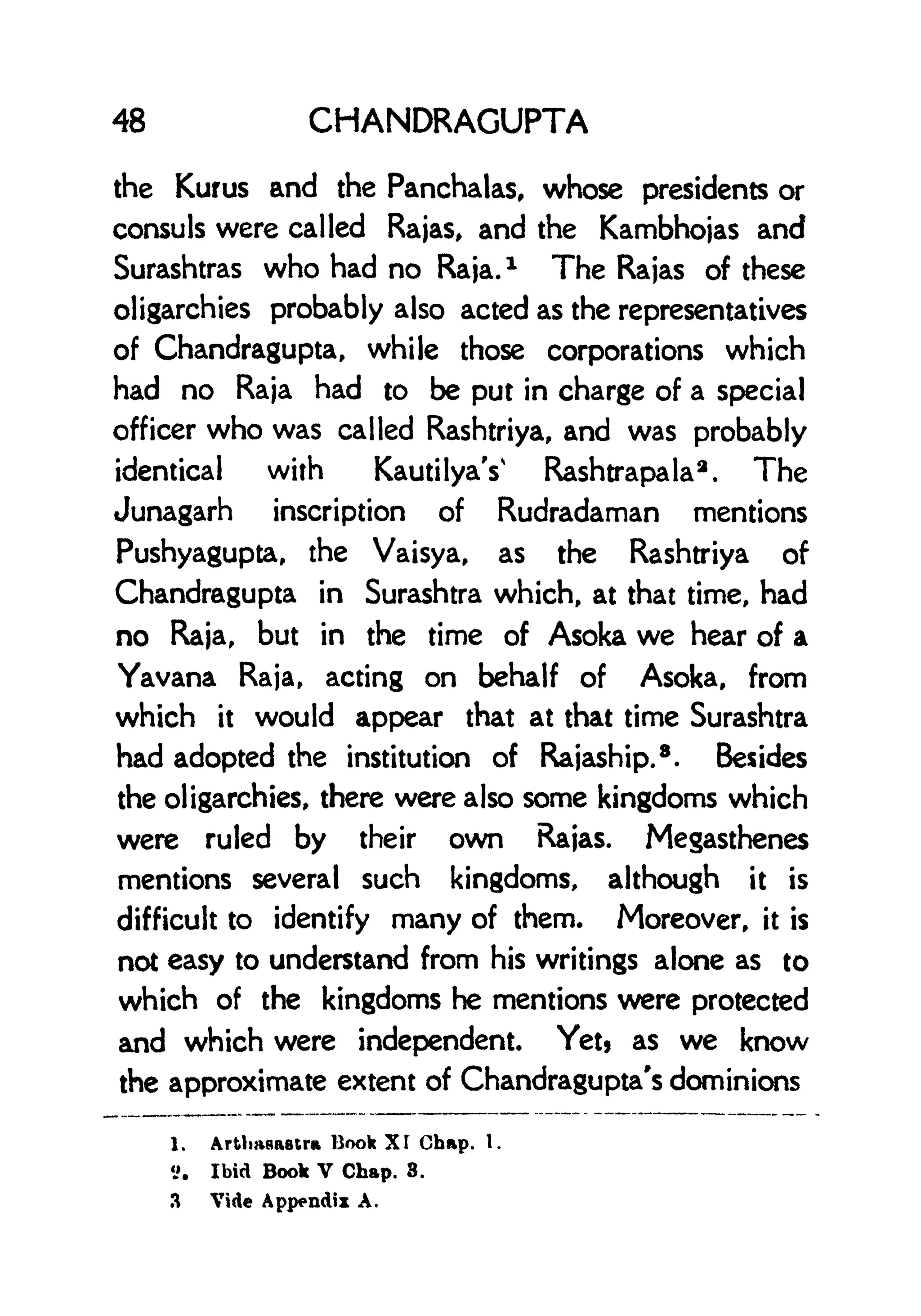 48 CHANDRAGUPTA
the Kurus and the Panchalas, whose presidents or
consuls were called Rajas, and the Kambhojas and
Surashtras who had no Raja.
1
The Rajas of these
oligarchies probably also acted as the representatives
of Chandragupta, while those corporations which
had no Raja had to be put in charge of a special
officer who was called Rashtriya, and was probably
identical with KautilyaY Rashtrapala
2
. The
Junagarh inscription of Rudradaman mentions
Pushyagupta, the Vaisya, as the Rashtriya of
Chandragupta in Surashtra which, at that time, had
no Raja, but in the time of Asoka we hear of a
Yavana Raja, acting on behalf of Asoka, from
which it would appear that at that time Surashtra
had adopted the institution of Rajaship.
8 . Besides
the oligarchies, there were also some kingdoms which
were ruled by their own Rajas. Megasthenes
mentions several such kingdoms, although it is
difficult to identify many of them. Moreover, it is
not easy to understand from his writings alone as to
which of the kingdoms he mentions were protected
and which were independent. Yetj as we know
the approximate extent of Chandragupta's dominions
1. Artlwaastr* Book Xf Chap. 1.
S. Ibid Book V Chap. 8.
3 Vide Appendix A.
 