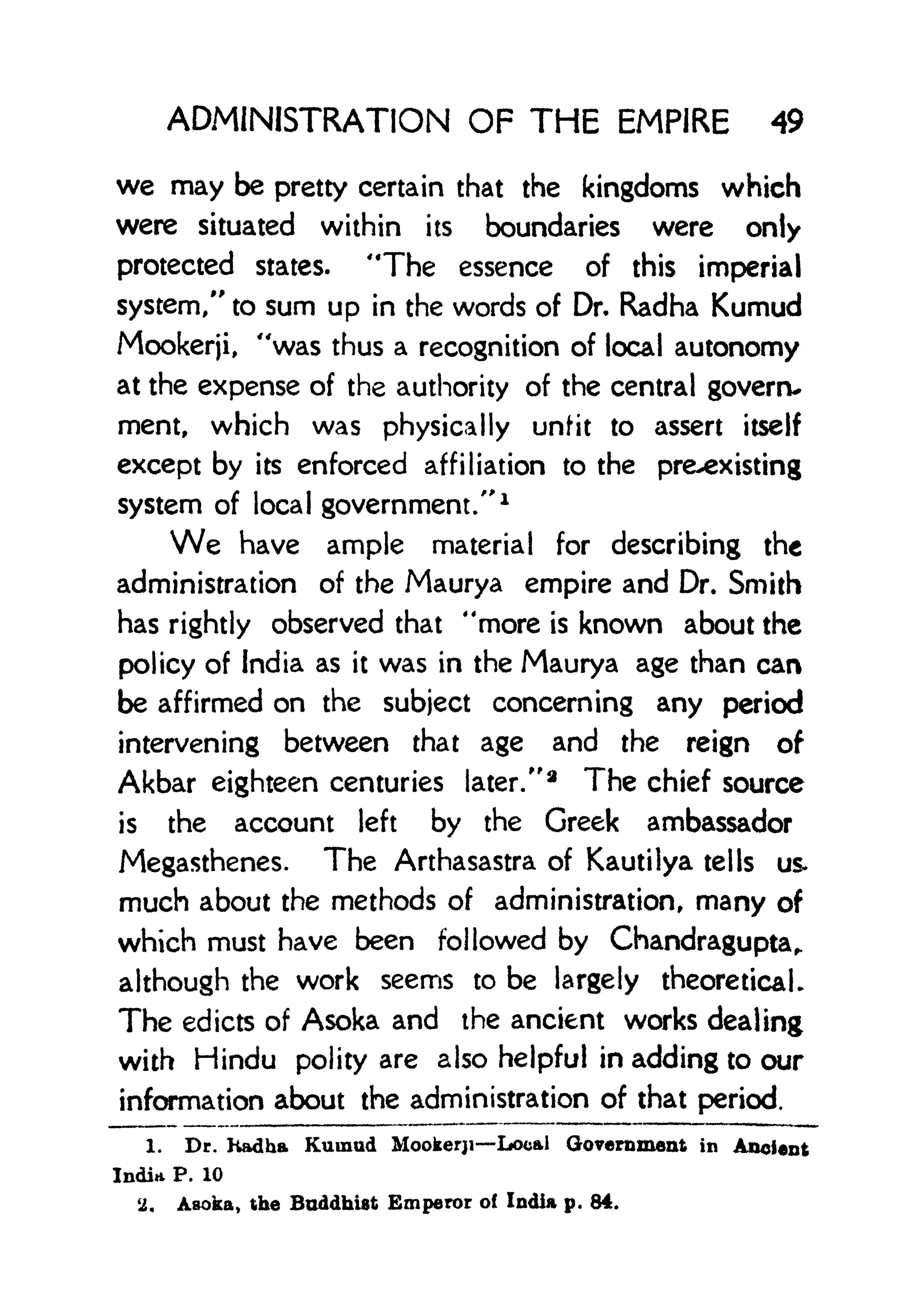 ADMINISTRATION OF THE EMPIRE 49
we may be pretty certain that the kingdoms which
were situated within its boundaries were only
protected states. "The essence of this imperial
system," to sum up in the words of Dr. Radha Kumud
Mookerji, "was thus a recognition of local autonomy
at the expense of the authority of the central govern-
ment, which was physically unfit to assert itself
except by its enforced affiliation to the pre-existing
system of local government/'
1
We have ample material for describing the
administration of the Maurya empire and Dr. Smith
has rightly observed that "more is known about the
policy of India as it was in the Maurya age than can
be affirmed on the subject concerning any period
intervening between that age and the reign of
Akbar eighteen centuries later/'
2
The chief source
is the account left by the Greek ambassador
Megasthenes. The Arthasastra of Kautilya tells us.
much about the methods of administration, many of
which must have been followed by Chandragupta,.
although the work seems to be largely theoretical.
The edicts of Asoka and the ancient works dealing
with Hindu polity are also helpful in adding to our
information about the administration of that period.
1. Dr. Kadba Kumud Mookerji Local Government in Ancient
India P. 10
2, Asoka, the Buddhist Emperor of India p. 84.
 
