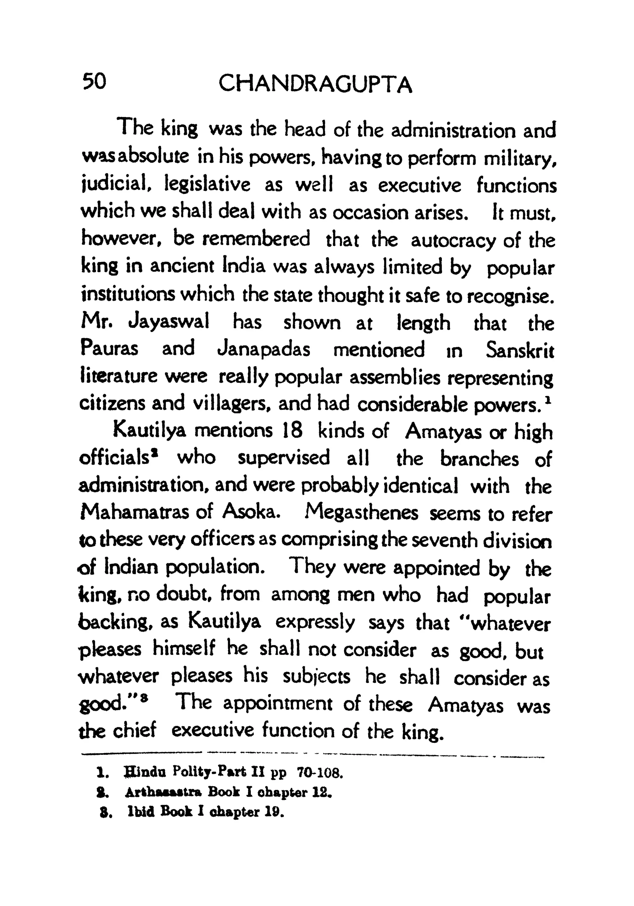 50 CHANDRAGUPTA
The king was the head of the administration and
wasabsolute in his powers, having to perform military,
judicial, legislative as well as executive functions
which we shall deal with as occasion arises. It must,
however, be remembered that the autocracy of the
king in ancient India was always limited by popular
institutions which the state thought it safe to recognise.
Mr. Jayaswal has shown at length that the
Pauras and Janapadas mentioned in Sanskrit
literature were really popular assemblies representing
citizens and villagers, and had considerable powers.
1
Kautilya mentions 18 kinds of Amatyas or high
officials* who supervised all the branches of
administration, and were probably identical with the
Mahamatras of Asoka. Megasthenes seems to refer
lo these very officers as comprising the seventh division
of Indian population. They were appointed by the
king, no doubt, from among men who had popular
backing, as Kautilya expressly says that "whatever
pleases himself he shall not consider as good, but
whatever pleases his subjects he shall consider as
good."
8
The appointment of these Amatyas was
the chief executive function of the king.
1. Bindn Polity-Part II pp 70-108.
g, Artbaaastra Book I chapter 12.
3. Ibid Book I chapter 19.
 