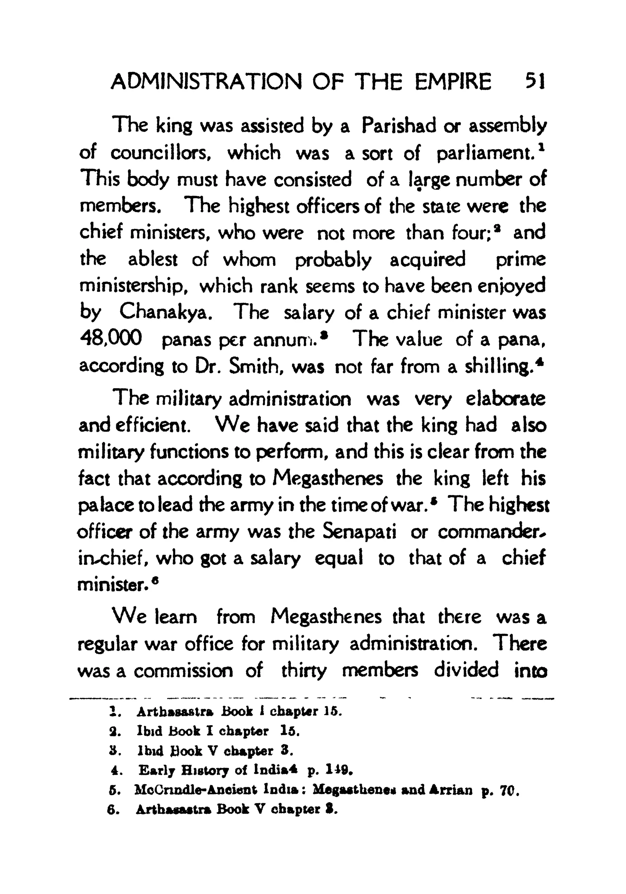 ADMINISTRATION OF THE EMPIRE 51
The king was assisted by a Parishad or assembly
of councillors, which was a sort of parliament.
1
This body must have consisted of a large number of
members. The highest officers of the state were the
chief ministers, who were not more than four;
8
and
the ablest of whom probably acquired prime
ministership, which rank seems to have been enjoyed
by Chanakya. The salary of a chief minister was
48,000 panas per annum.* The value of a pana,
according to Dr. Smith, was not far from a shilling.
4
The military administration was very elaborate
and efficient. We have said that the king had also
military functions to perform, and this is clear from the
fact that according to Megasthenes the king left his
palace to lead the army in the time of war.* The highest
officer of the army was the Senapati or commander*
irvchief, who got a salary equal to that of a chief
minister.*
We leam from Megasthenes that there was a
regular war office for military administration. There
was a commission of thirty members divided into
1. Arthasaslra Book 1
chapter 15,
2. Ibid Book I chapter 15.
3. Ibid Hook V chapter 3.
4. Early History of India* p. 149*
5. McCrindle-Ancient India: Megasthene* and Arrian p. 70.
6. Arthacastra Book V chapter S.
 