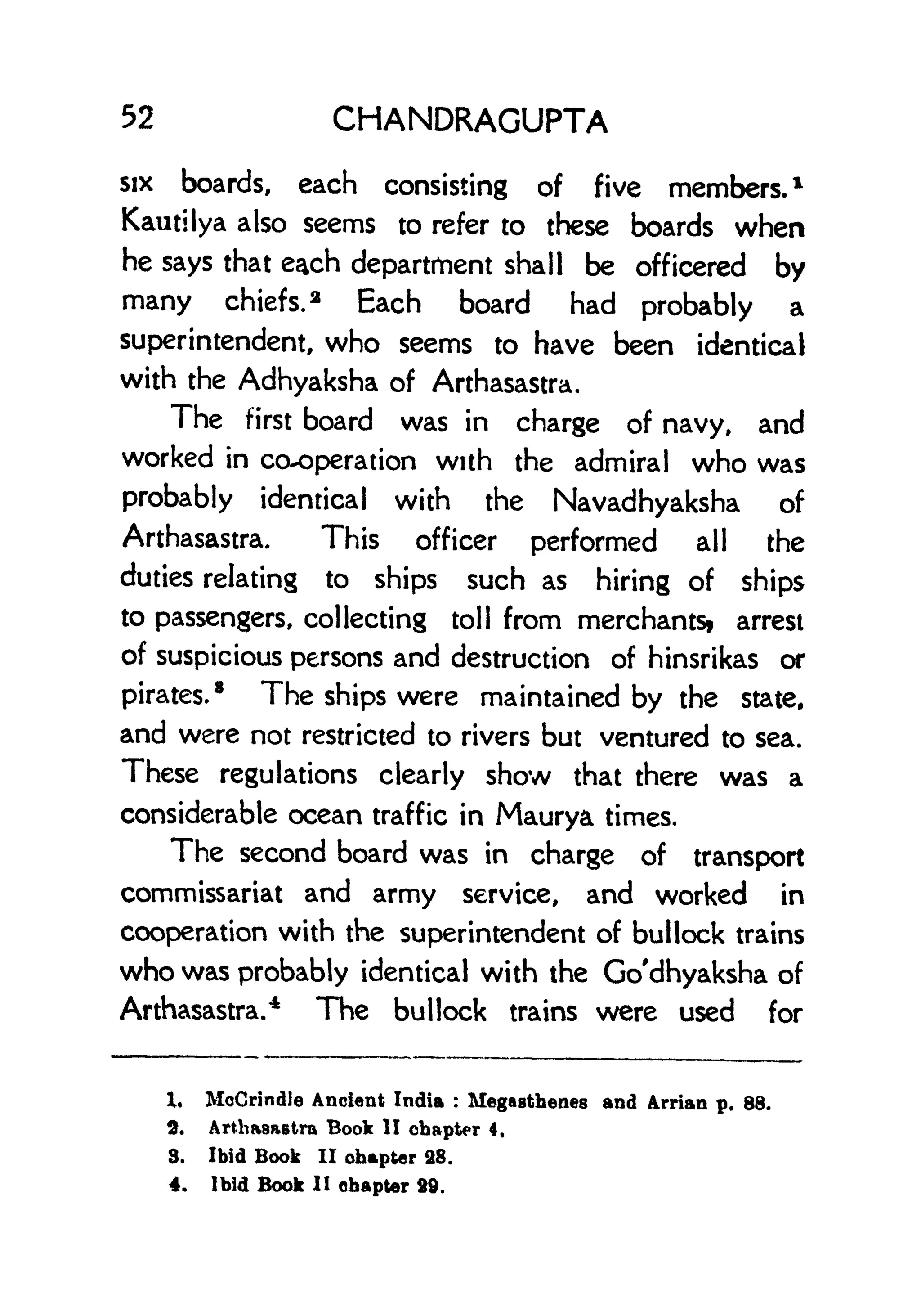 52 CHANDRAGUPTA
six boards, each consisting of five members. 1
Kautilya also seems to refer to these boards when
he says that each department shall be officered by
many chiefs. 2
Each board had probably a
superintendent, who seems to have been identical
with the Adhyaksha of Arthasastra.
The first board was in charge of navy, and
worked in cooperation with the admiral who was
probably identical with the Navadhyaksha of
Arthasastra. This officer performed all the
duties relating to ships such as hiring of ships
to passengers, collecting toll from merchants! arrest
of suspicious persons and destruction of hinsrikas or
pirates.
8
The ships were maintained by the state,
and were not restricted to rivers but ventured to sea.
These regulations clearly show that there was a
considerable ocean traffic in Maurya times.
The second board was in charge of transport
commissariat and army service, and worked in
cooperation with the superintendent of bullock trains
who was probably identical with the Go'dhyaksha of
Arthasastra.
4
The bullock trains were used for
X. MoCrindle Ancient India :
Megasthenes and Arrian p. 88.
2. Arthasastra Book II chapter 4,
8. Ibid Book II chapter 28.
4. Ibid Book II chapter 29.
 