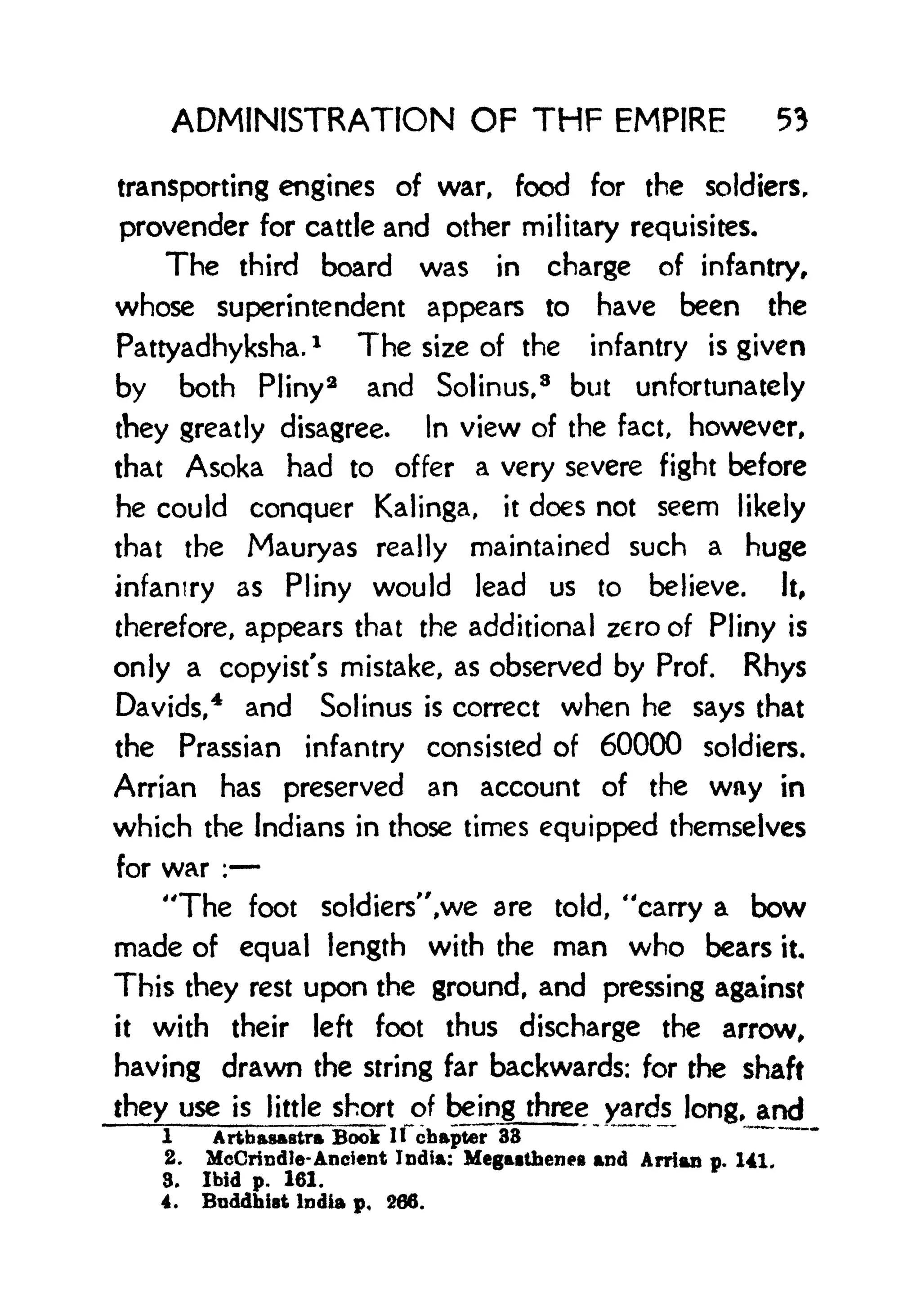 ADMINISTRATION OF THF EMPIRE 53
transporting engines of war, food for the soldiers,
provender for cattle and other military requisites.
The third board was in charge of infantry,
whose superintendent appears to have been the
Pattyadhyksha.
l
The size of the infantry is given
by both Pliny
2
and Solinus,
8
but unfortunately
they greatly disagree. In view of the fact, however,
that Asoka had to offer a very severe fight before
he could conquer Kalinga, it does not seem likely
that the Mauryas really maintained such a huge
infantry as Pliny would lead us to believe. It,
therefore, appears that the additional zero of Pliny is
only a copyist's mistake, as observed by Prof. Rhys
Davids,
4
and Solinus is correct when he says that
the Prassian infantry consisted of 60000 soldiers.
Arrian has preserved an account of the wny in
which the Indians in those times equipped themselves
for war :
"The foot soldiers",we are told, "carry a bow
made of equal length with the man who bears it
This they rest upon the ground, and pressing against
it with their left foot thus discharge the arrow,
having drawn the string far backwards: for the shaft
they use is little short of being three yards long, and
1 A rthasAStra Book ifchapter 33
2. McCrindie- Ancient India: MegMthene* and Arrian p. 141.
3. Ibid p. 161.
4. Buddhist India p. 266.
 