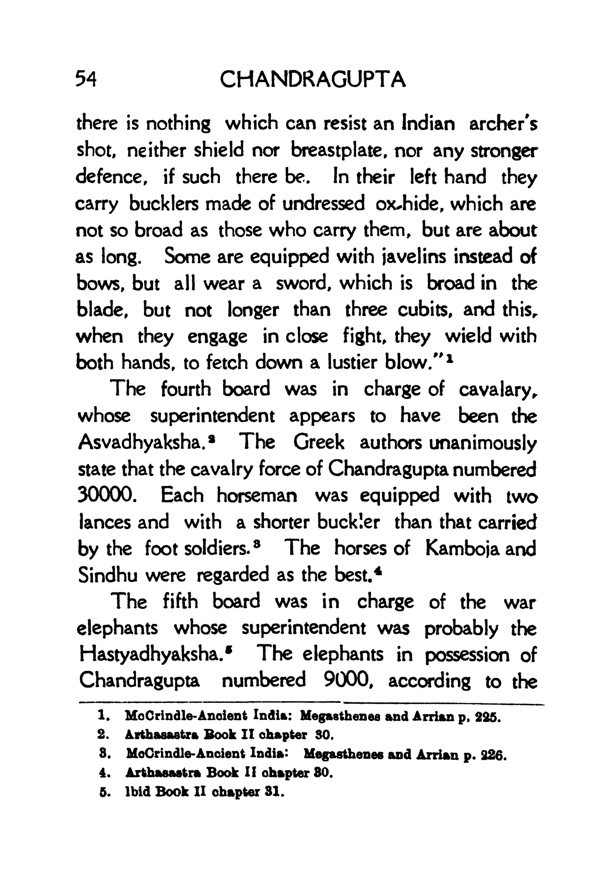 54 CHANDRAGUPTA
there is nothing which can resist an Indian archer's
shot, neither shield nor breastplate, nor any stronger
defence, if such there be. In their left hand they
carry bucklers made of undressed oxJiide, which are
not so broad as those who carry them, but are about
as long. Some are equipped with javelins instead of
bows, but all wear a sword, which is broad in the
blade, but not longer than three cubits, and thisr
when they engage in close fight, they wield with
both hands, to fetch down a lustier blow/' 1
The fourth board was in charge of cavalary,
whose superintendent appears to have been the
Asvadhyaksha.* The Greek authors unanimously
state that the cavalry force of Chandragupta numbered
30000. Each horseman was equipped with two
lances and with a shorter buckler than that carried
by the foot soldiers.
8
The horses of Kambojaand
Sindhu were regarded as the best.
4
The fifth board was in charge of the war
elephants whose superintendent was probably the
Hastyadhyaksha.* The elephants in possession of
Chandragupta numbered 9000, according to the
1. MoCrtndle-Ancient India: Hegasthenes and Arrian p, 225.
2. Atthaaaetra Book II chapter SO.
8. MoCrindle-Ancient India: Megasthenes and Arrian p. 226.
4. Arthasaatra Book I! chapter 80.
5. Ibid Book II chapter 81.
 