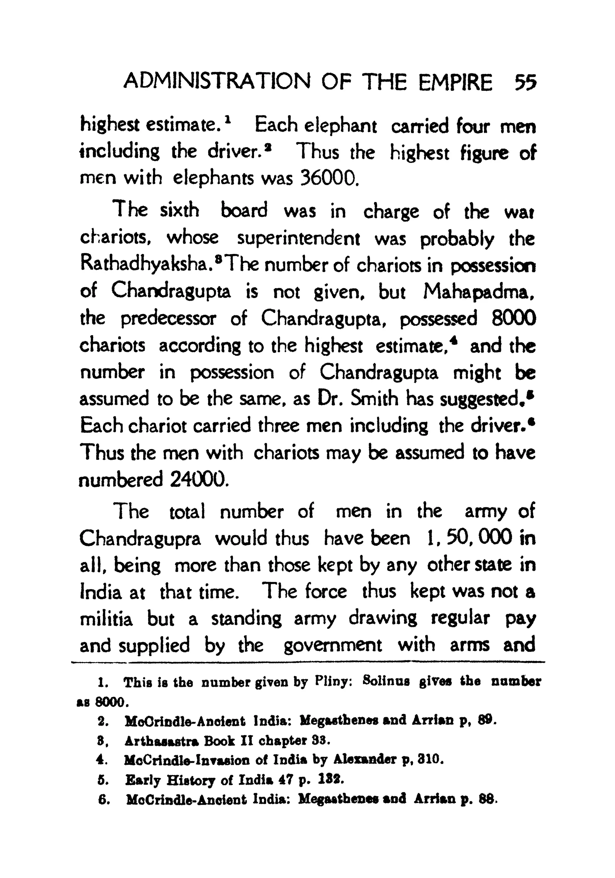 ADMINISTRATION OF THE EMPIRE 55
highest estimate.
*
Each elephant carried four men
including the driver.
8
Thus the highest figure of
men with elephants was 36000.
The sixth board was in charge of the wat
chariots, whose superintendent was probably the
Rathadhyaksha.
8
The number of chariots in possession
of Chandragupta is not given, but Mahapadma,
the predecessor of Chandragupta, possessed 8000
chariots according to the highest estimate,
4
and the
number in possession of Chandragupta might be
assumed to be the same, as Dr. Smith has suggested,*
Each chariot carried three men including the driver.*
Thus the men with chariots may be assumed to have
numbered 24000.
The total number of men in the army of
Chandragupra would thus have been 1, 50, 000 in
all, being more than those kept by any other state in
India at that time. The force thus kept was not a
militia but a standing army drawing regular pay
and supplied by the government with arms and
1. This is the number given by Pliny: Solinus gives the number
AS 8000.
2. MoOrindte-Anoient India: Megasthenes and Arrfan p, 89.
8, Arthasartra Book II chapter 33.
4. McCrindle-InTasion of India by Alexander p, 310.
5. Early History of India 47 p. 132.
6. MoCrindle-Ancient India: Megaatbenes and Arrian p. 88.
 