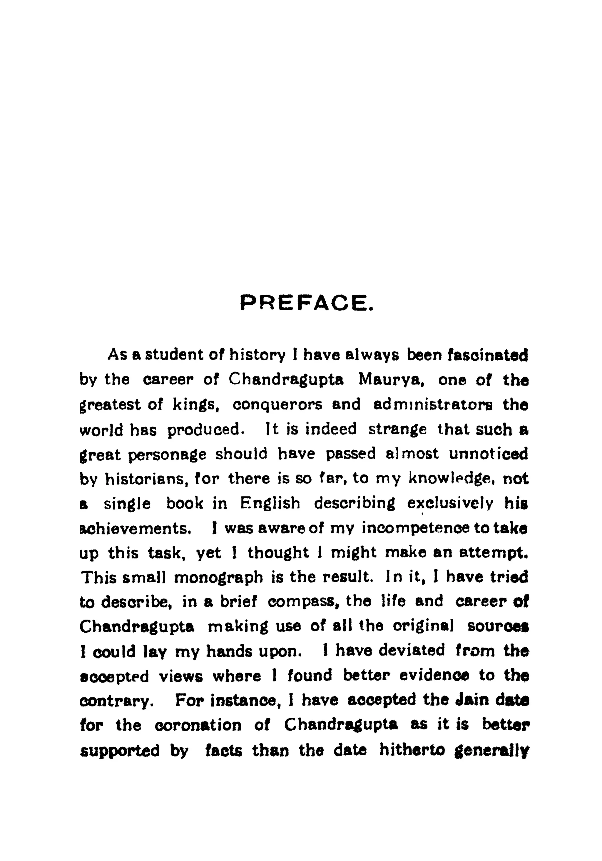 PREFACE.
As a student of history I have always been fascinated
by the career of Chandragupta Maurya, one of the
greatest of kings, conquerors and administrators the
world has produced. It is indeed strange that such a
great personage should have passed almost unnoticed
by historians, for there is so far, to my knowledge, not
a single book in English describing exclusively his
Achievements, I was aware of my incompetence to take
up this task, yet 1 thought 1 might make an attempt.
This small monograph is the result. In it, I have tried
to describe, in a brief compass, the life and career of
Chandragupta making use of all the original source!
I could lay my hands upon. 1 have deviated from the
accepted views where 1 found better evidence to the
contrary. For instance, I have accepted the Jain date
for the coronation of Chandragupta as it is better
supported by facts than the date hitherto generally
 