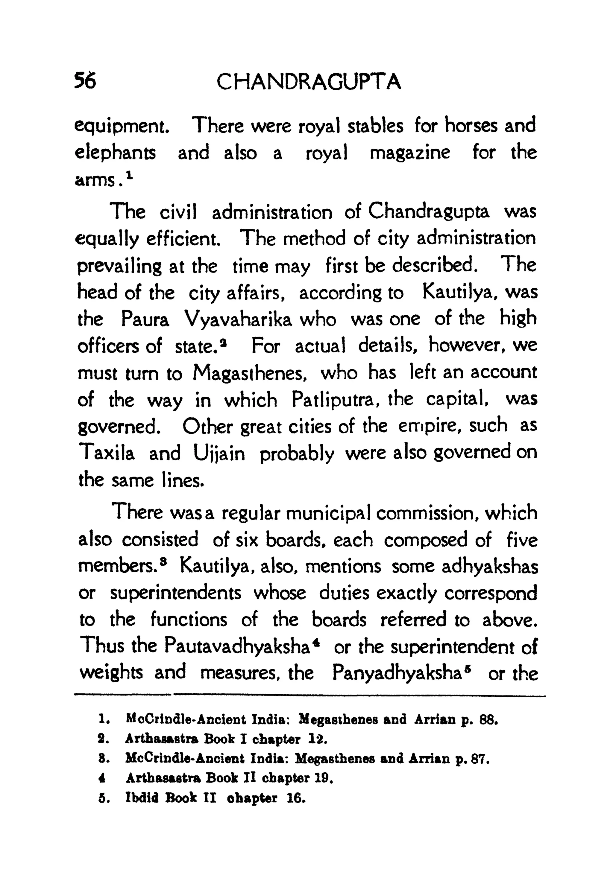 56 CHANDRAGUPTA
equipment. There were royal stables for horses and
elephants and also a royal magazine for the
arms .
1
The civil administration of Chandragupta was
equally efficient. The method of city administration
prevailing at the time may first be described. The
head of the city affairs, according to Kautilya, was
the Paura Vyavaharika who was one of the high
officers of state.
3
For actual details, however, we
must turn to Magasihenes, who has left an account
of the way in which Patliputra, the capital, was
governed. Other great cities of the empire, such as
Taxila and Ujjain probably were also governed on
the same lines.
There was a regular municipal commission, which
also consisted of six boards, each composed of five
members. 8
Kautilya, also, mentions some adhyakshas
or superintendents whose duties exactly correspond
to the functions of the boards referred to above.
Thus the Pautavadhyaksha
4
or the superintendent of
weights and measures, the Panyadhyaksha
5
or the
1. McCrindle-Ancient India: Megasthenes and Arrian p. 88.
2, Arthaaastra Book I chapter 12.
8. McCrindle-Ancient India: Megasthenes and Arrian p. 87.
4 Artbasastra Book II chapter 19.
5. Ihdid Book II chapter 16.
 