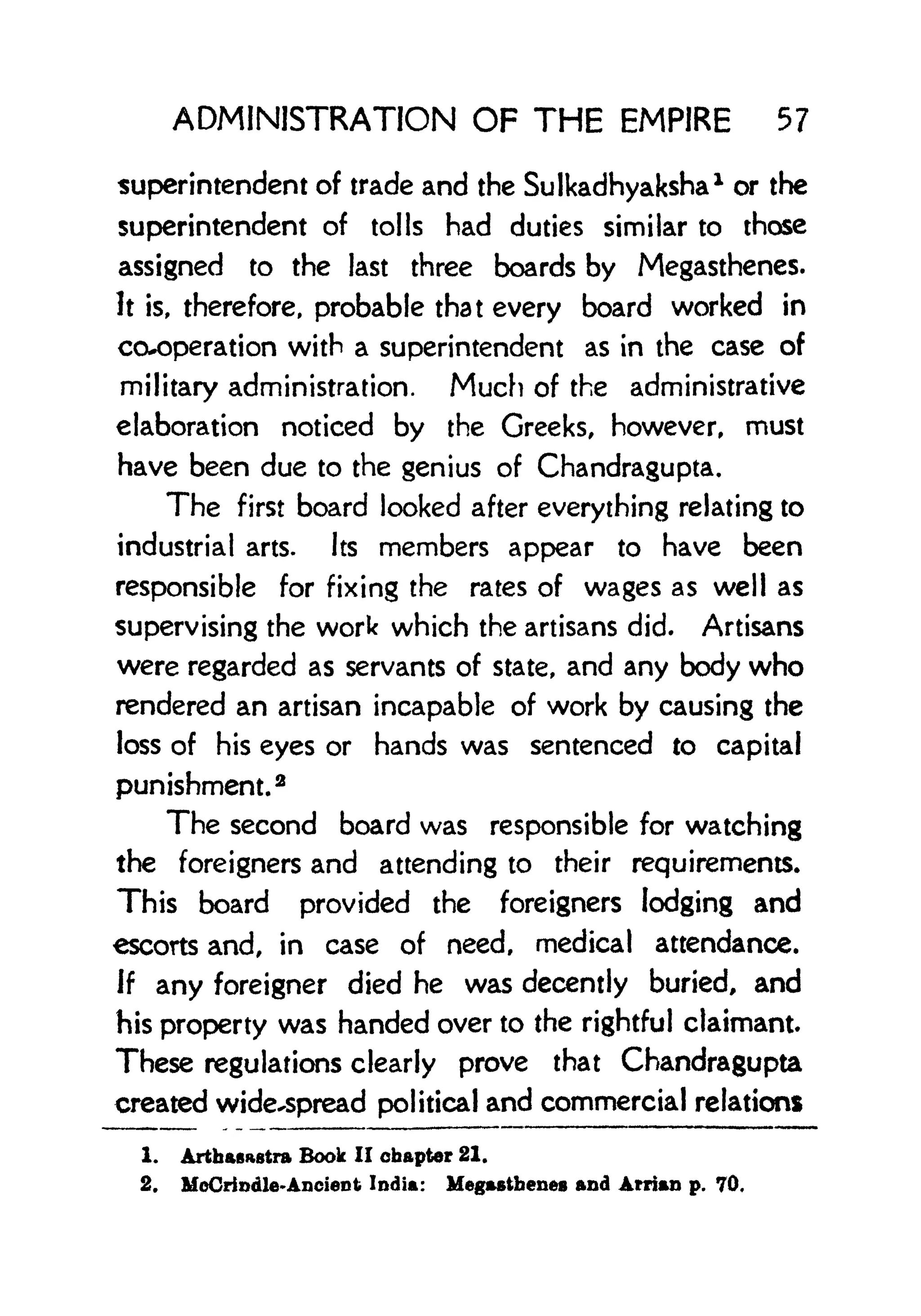 ADMINISTRATION OF THE EMPIRE 57
superintendent of trade and the Sulkadhyaksha* or the
superintendent of tolls had duties similar to those
assigned to the last three boards by Megasthenes.
It is, therefore, probable that every board worked in
co-operation with a superintendent as in the case of
military administration. Much of the administrative
elaboration noticed by the Greeks, however, must
have been due to the genius of Chandragupta,
The first board looked after everything relating to
industrial arts. Its members appear to have been
responsible for fixing the rates of wages as well as
supervising the work which the artisans did. Artisans
were regarded as servants of state, and any body who
rendered an artisan incapable of work by causing the
loss of his eyes or hands was sentenced to capital
punishment.
2
The second board was responsible for watching
the foreigners and attending to their requirements.
This board provided the foreigners lodging and
escorts and, in case of need, medical attendance.
If any foreigner died he was decently buried, and
his property was handed over to the rightful claimant
These regulations clearly prove that Chandragupta
created wide-spread political and commercial relations
1. Arthasastra Book II chapter 21.
2. McCrindle-Ancient India: Megasthenes and Arrian p. 70.
 