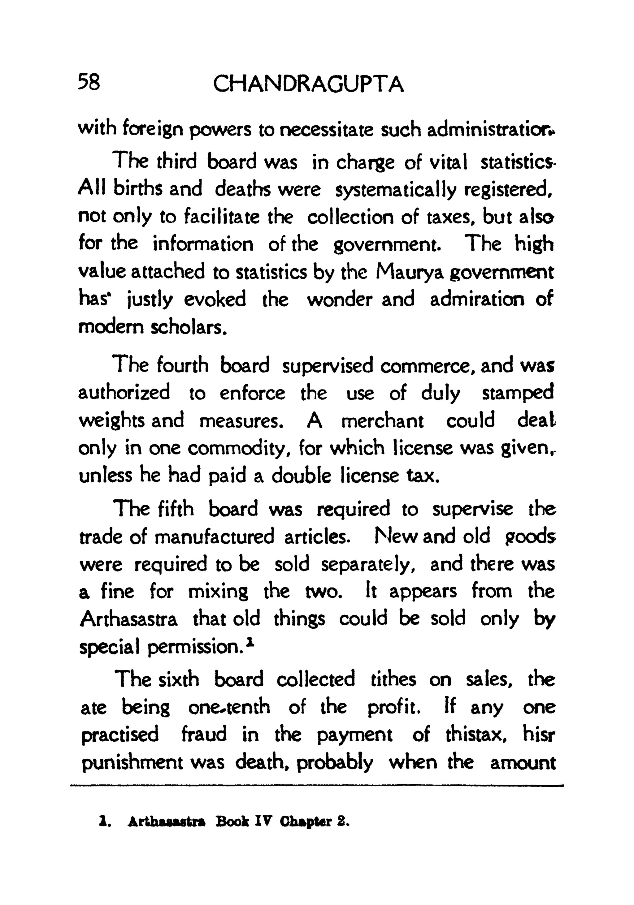58 CHANDRAGUPTA
with foreign powers to necessitate such administration*
The third board was in charge of vital statistics-
All births and deaths were systematically registered,
not only to facilitate the collection of taxes, but also
for the information of the government. The high
value attached to statistics by the Maurya government
has* justly evoked the wonder and admiration of
modem scholars.
The fourth board supervised commerce, and was
authorized to enforce the use of duly stamped
weights and measures. A merchant could deal
only in one commodity, for which license was givenr
unless he had paid a double license tax.
The fifth board was required to supervise the
trade of manufactured articles. New and old poods
were required to be sold separately, and there was
a fine for mixing the two. It appears from the
Arthasastra that old things could be sold only by
special permission.
1
The sixth board collected tithes on sales, the
ate being one^tenth of the profit. If any one
practised fraud in the payment of thistax, hisr
punishment was death, probably when the amount
1. Arthawwtrm Book IV Chapter 2.
 