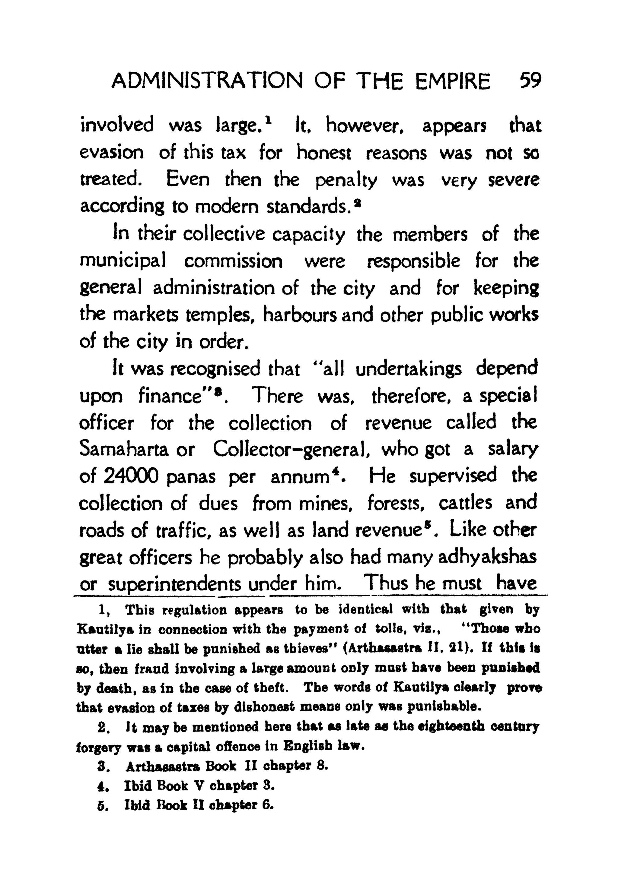 ADMINISTRATION OF THE EMPIRE 59
involved was large.
1
It, however, appears that
evasion of this tax for honest reasons was not so
treated. Even then the penalty was very severe
according to modern standards.*
In their collective capacity the members of the
municipal commission were responsible for the
general administration of the city and for keeping
the markets temples, harbours and other public works
of the city in order.
It was recognised that ''all undertakings depend
upon finance" 8
. There was, therefore, a special
officer for the collection of revenue called the
Samaharta or Collector-general, who got a salary
of 24000 panas per annum4
. He supervised the
collection of dues from mines, forests, catties and
roads of traffic, as well as land revenue . Like other
great officers he probably also had many adhyakshas
or superintendents under him. Thus he must have
1. This regulation appears to be identical with that given by
Kautilya in connection with the payment of tolls, viz., "Those who
Titter a lie shall be punished as thieves" (Arthasastra II. 21). If thft is
so, then fraud involving a large amount only most have been punished
by death, as in the case of theft. The words of Kautilya clearly prove
that evasion of taxes by dishonest means only was punishable.
2. It may be mentioned here that as late a0 the eighteenth century
forgery was a capital offence in English law.
3. Arthasastra Book II chapter 8.
4. Ibid Book V chapter 8.
5. Ibid Book II chapter 6.
 