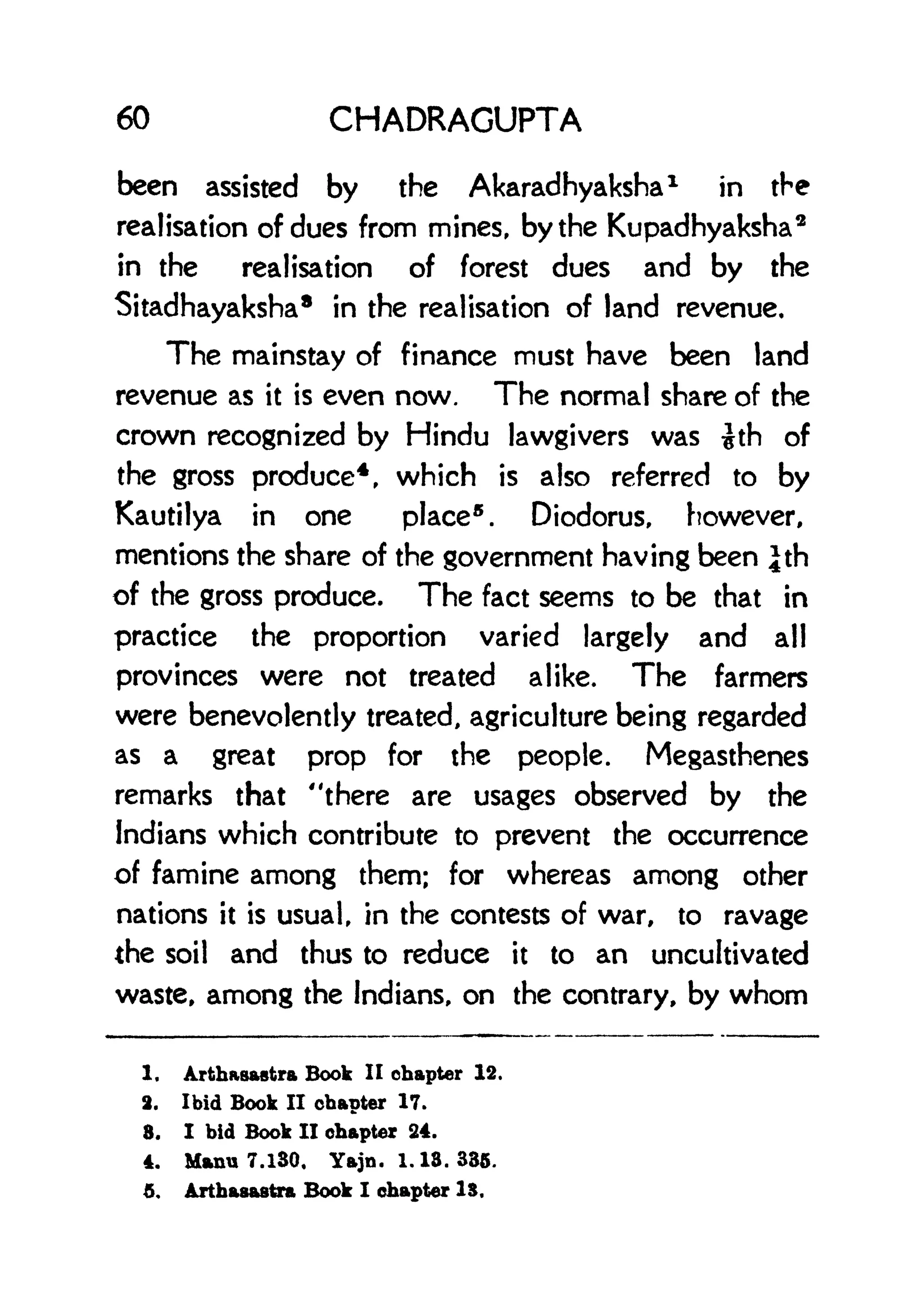 60 CHADRAGUPTA
been assisted by the Akaradhyaksha
1
in the
realisation of dues from mines, by the Kupadhyaksha
3
in the realisation of forest dues and by the
Sitadhayaksha
8
in the realisation of land revenue.
The mainstay of finance must have been land
revenue as it is even now. The normal share of the
crown recognized by Hindu lawgivers was th of
the gross produce
4
, which is also referred to by
Kautilya in one place
5
. Diodorus, however,
mentions the share of the government having been |th
of the gross produce. The fact seems to be that in
practice the proportion varied largely and all
provinces were not treated alike. The farmers
were benevolently treated, agriculture being regarded
as a great prop for the people. Megasthenes
remarks that "there are usages observed by the
Indians which contribute to prevent the occurrence
of famine among them; for whereas among other
nations it is usual, in the contests of war, to ravage
the soil and thus to reduce it to an uncultivated
waste, among the Indians, on the contrary, by whom
1. Arthasastra Book II chapter 12.
2. Ibid Book II chapter 17.
8. I hid Book II chapter 24.
4. Manu 7.130. Yajn. 1.13. 335.
5. Arthaaastra Book I chapter IS.
 