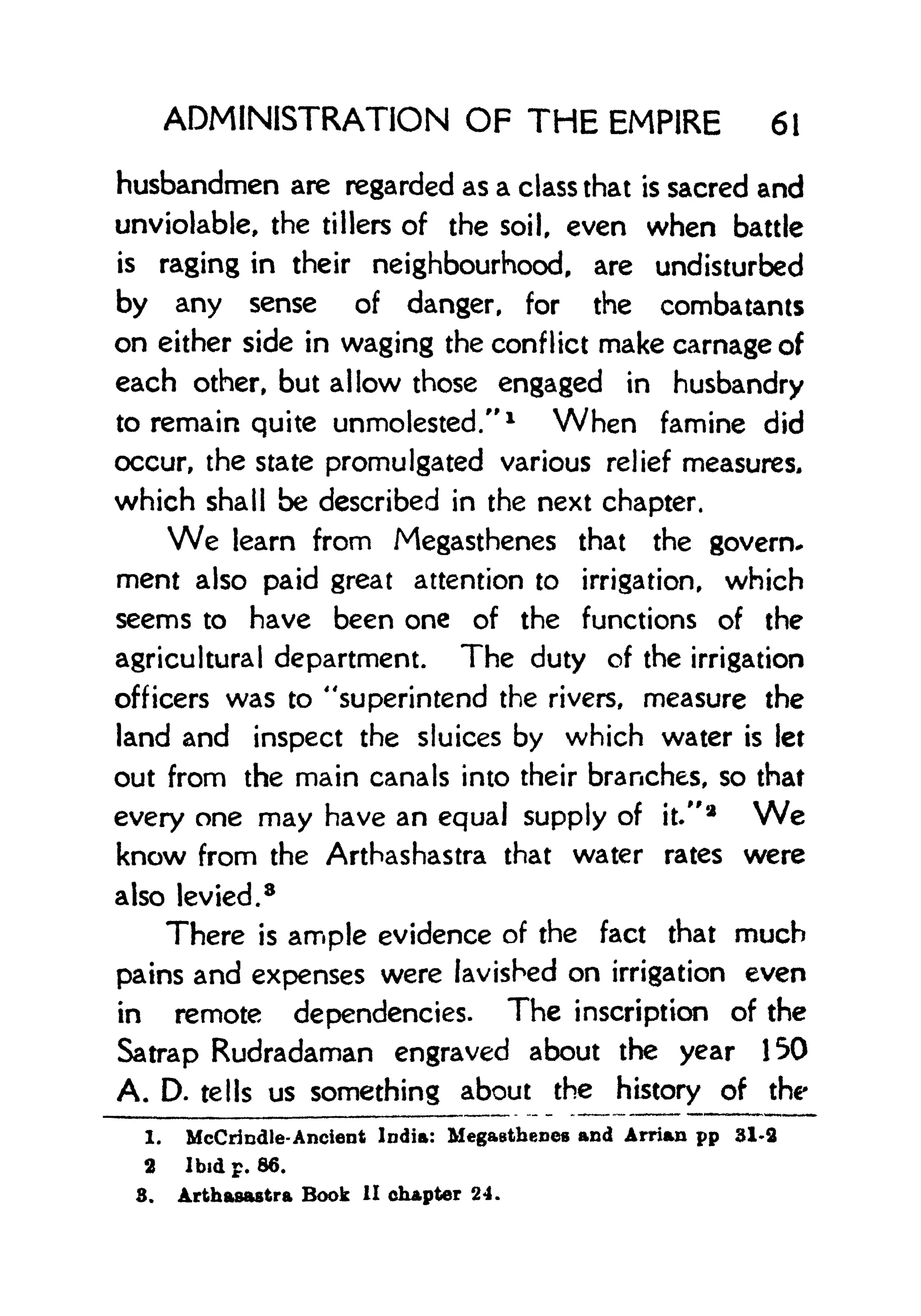 ADMINISTRATION OF THE EMPIRE 61
husbandmen are regarded as a class that is sacred and
unviolable, the tillers of the soil, even when battle
is raging in their neighbourhood, are undisturbed
by any sense of danger, for the combatants
on either side in waging the conflict make carnage of
each other, but allow those engaged in husbandry
to remain quite unmolested." 1
When famine did
occur, the state promulgated various relief measures,
which shall be described in the next chapter.
We learn from Megasthenes that the govern*
ment also paid great attention to irrigation, which
seems to have been one of the functions of the
agricultural department. The duty of the irrigation
officers was to "superintend the rivers, measure the
land and inspect the sluices by which water is let
out from the main canals into their branches, so that
every one may have an equal supply of it/'
2
We
know from the Arthashastra that water rates were
also levied.
8
There is ample evidence of the fact that much
pains and expenses were lavished on irrigation even
in remote dependencies. The inscription of the
Satrap Rudradaman engraved about the year 150
A. D. tells us something about the history of the
1. McCrindle- Ancient India: Megastheoes and Arrian pp 31-3
2 Ibid p. 66.
3, Arthasastra Book II chapter 24.
 