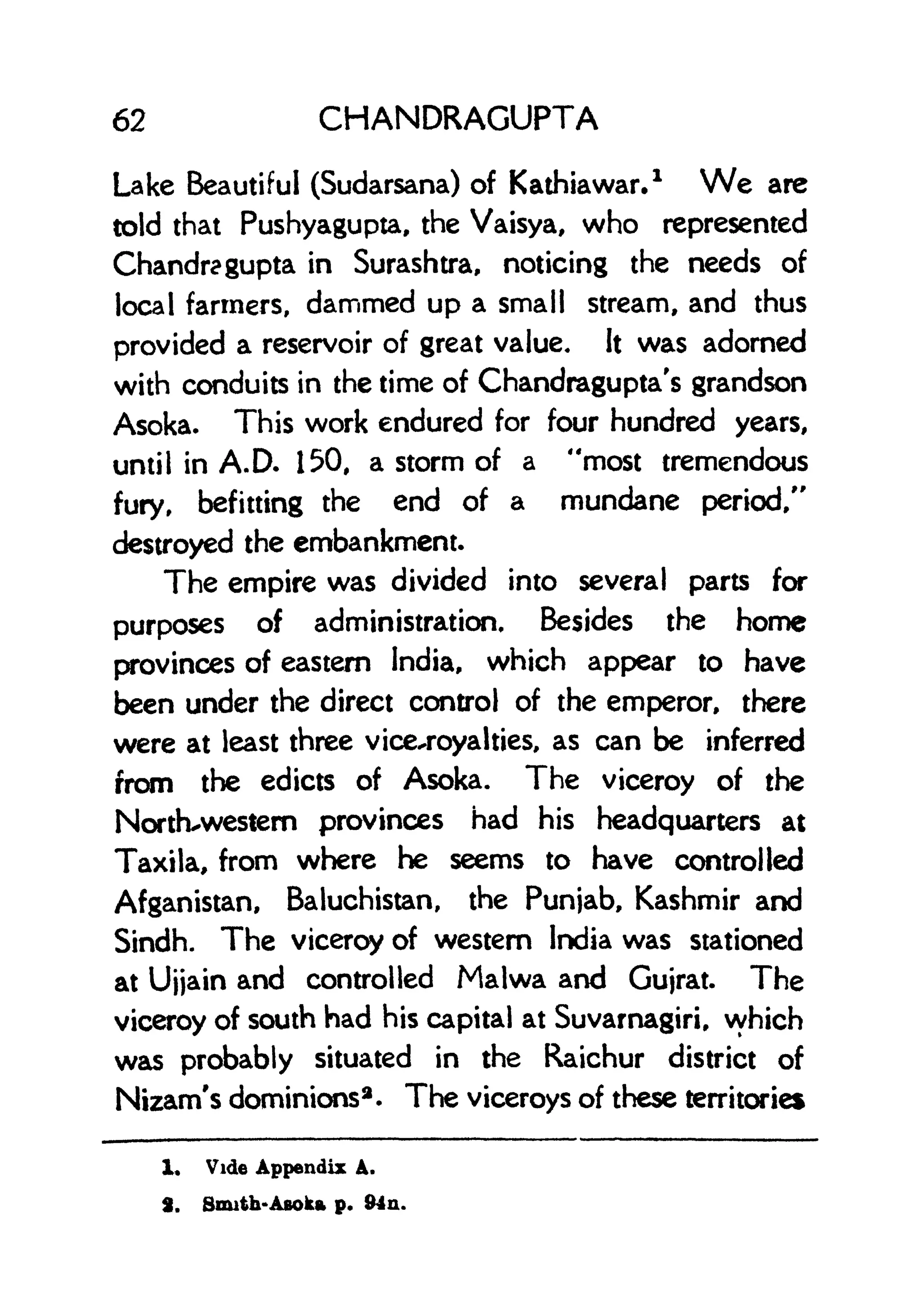 62 CHANDRAGUPTA
Lake Beautiful (Sudarsana) of Kathiawar.
1
We are
told that Pushyagupta, the Vaisya, who represented
Chandra gupta in Surashtra, noticing the needs of
local farmers, dammed up a small stream, and thus
provided a reservoir of great value. It was adorned
with conduits in the time of Chandragupta's grandson
Asoka. This work endured for four hundred years,
until in A.D. 150, a storm of a "most tremendous
fury, befitting the end of a mundane period/'
destroyed the embankment.
The empire was divided into several parts for
purposes of administration. Besides the home
provinces of eastern India, which appear to have
been under the direct control of the emperor, there
were at least three vice-royalties, as can be inferred
from the edicts of Asoka. The viceroy of the
North-western provinces had his headquarters at
Taxila, from where he seems to have controlled
Afganistan, Baluchistan, the Punjab, Kashmir and
Sindh. The viceroy of western India was stationed
at Ujjain and controlled Malwa and Gujrat. The
viceroy of south had his capital at Suvarnagiri, which
was probably situated in the Raichur district of
Nizam's dominions2 . The viceroys of these territories
1, Vide Appendix A.
3. Smith-Asoka p. 94n.
 