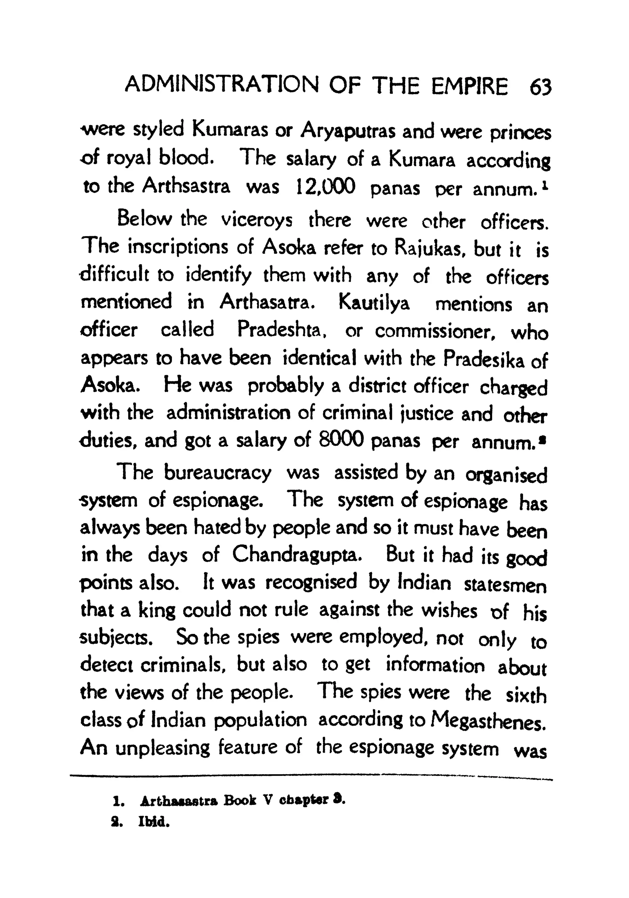 ADMINISTRATION OF THE EMPIRE 63
were styled Kumaras or Aryaputras and were princes
of royal blood. The salary of a Kumara according
to the Arthsastra was 12,000 panas per annum. 1
Below the viceroys there were other officers.
The inscriptions of Asoka refer to Rajukas, but it is
difficult to identify them with any of the officers
mentioned in Arthasatra. Kautilya mentions an
officer called Pradeshta, or commissioner, who
appears to have been identical with the Pradesika of
Asoka. He was probably a district officer charged
with the administration of criminal justice and other
<Juties, and got a salary of 8000 panas per annum. 1
The bureaucracy was assisted by an organised
system of espionage. The system of espionage has
always been hated by people and so it must have been
in the days of Chandragupta. But it had its good
points also. It was recognised by Indian statesmen
that a king could not rule against the wishes of his
subjects. So the spies were employed, not only to
detect criminals, but also to get information about
the views of the people. The spies were the sixth
class of Indian population according to Megasthenes.
An unpleasing feature of the espionage system was
1. Arthaaastra Book V chapter 3.
2. Ibid.
 
