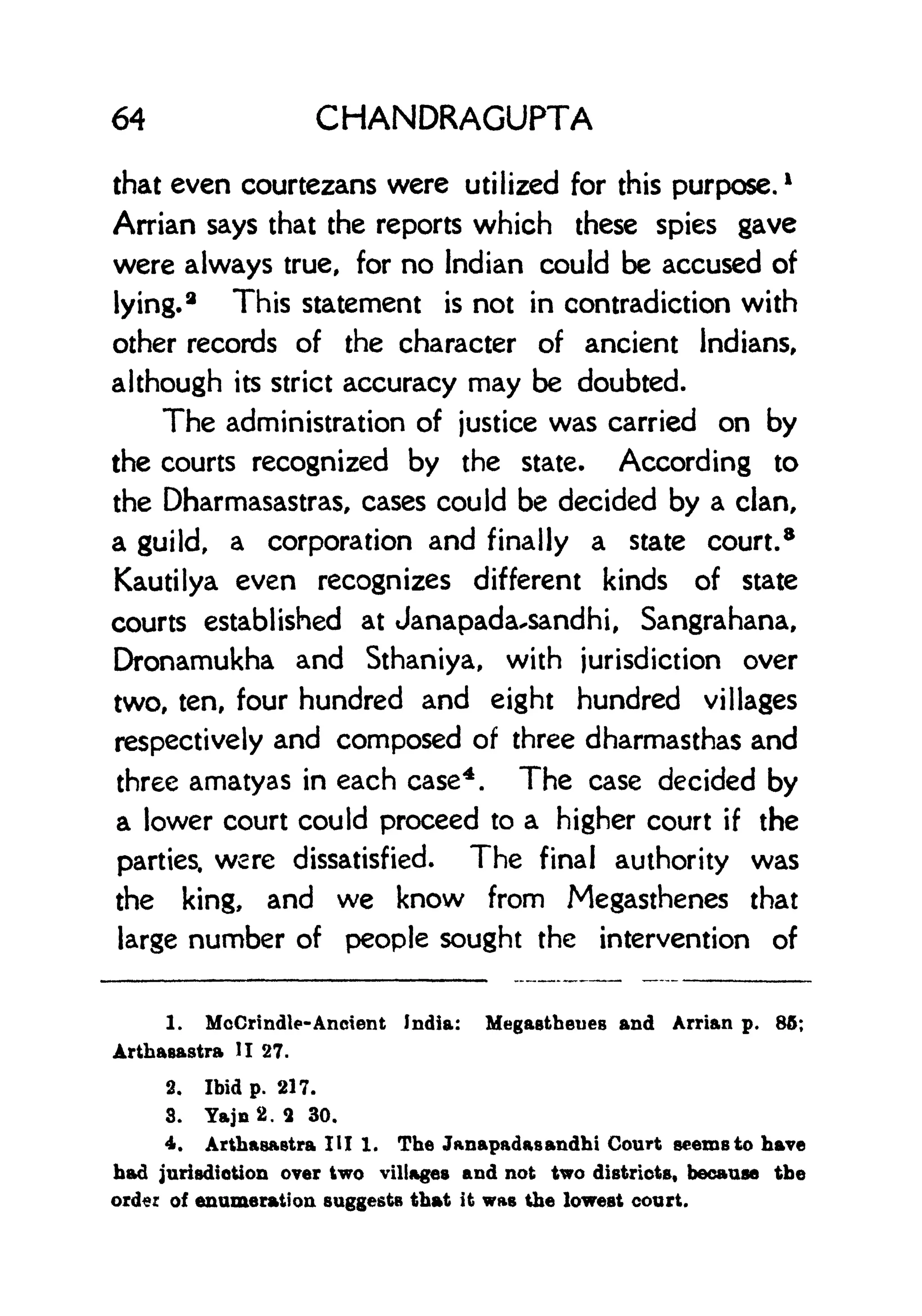 64 CHANDRAGUPTA
that even courtezans were utilized for this purpose,
1
Arrian says that the reports which these spies gave
were always true, for no Indian could be accused of
lying.
2
This statement is not in contradiction with
other records of the character of ancient Indians,
although its strict accuracy may be doubted.
The administration of justice was carried on by
the courts recognized by the state. According to
the Dharmasastras, cases could be decided by a clan,
a guild, a corporation and finally a state court.
8
Kautilya even recognizes different kinds of state
courts established at Janapada-sandhi, Sangrahana,
Dronamukha and Sthaniya, with jurisdiction over
two, ten, four hundred and eight hundred villages
respectively and composed of three dharmasthas and
three amatyas in each case4
. The case decided by
a lower court could proceed to a higher court if the
parties, were dissatisfied. The final authority was
the king, and we know from Megasthenes that
large number of people sought the intervention of
1. McCrindle- Ancient India: Megastheues and Arrian p. 86;
Arthasastra II 27.
2. Ibid p. 217.
3. Yajn2. 2 30.
4. Arthasastra HI 1. The Janapadasandhi Court seems to have
had jurisdiction over two villages and not two districts, because the
order of enumeration suggests that it was the lowest court.
 