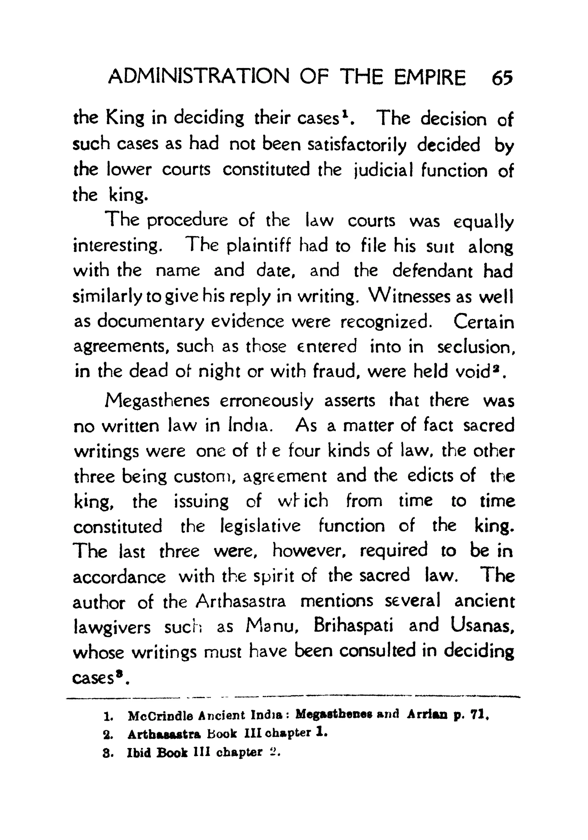 ADMINISTRATION OF THE EMPIRE 65
the King in deciding their cases
1
. The decision of
such cases as had not been satisfactorily decided by
the lower courts constituted the judicial function of
the king.
The procedure of the Uw courts was equally
interesting. The plaintiff had to file his suit along
with the name and date, and the defendant had
similarly to give his reply in writing. Witnesses as well
as documentary evidence were recognized. Certain
agreements, such as those entered into in seclusion,
in the dead of night or with fraud, were held void 2
.
Megasthenes erroneously asserts that there was
no written law in India. As a matter of fact sacred
writings were one of t e four kinds of law, the other
three being custom, agreement and the edicts of the
king, the issuing of which from time to time
constituted the legislative function of the king.
The last three were, however, required to be in
accordance with the spirit of the sacred law. The
author of the Arthasastra mentions several ancient
lawgivers such as Manu, Brihaspati and Usanas,
whose writings must have been consulted in deciding
cases 8
.
1. MeGrindie Ancient India: Megastbeneg and Arrian p. 71,
2. Artbasaatra Book 111 chapter 1.
8. Ibid Book 111 chapter ->.
 
