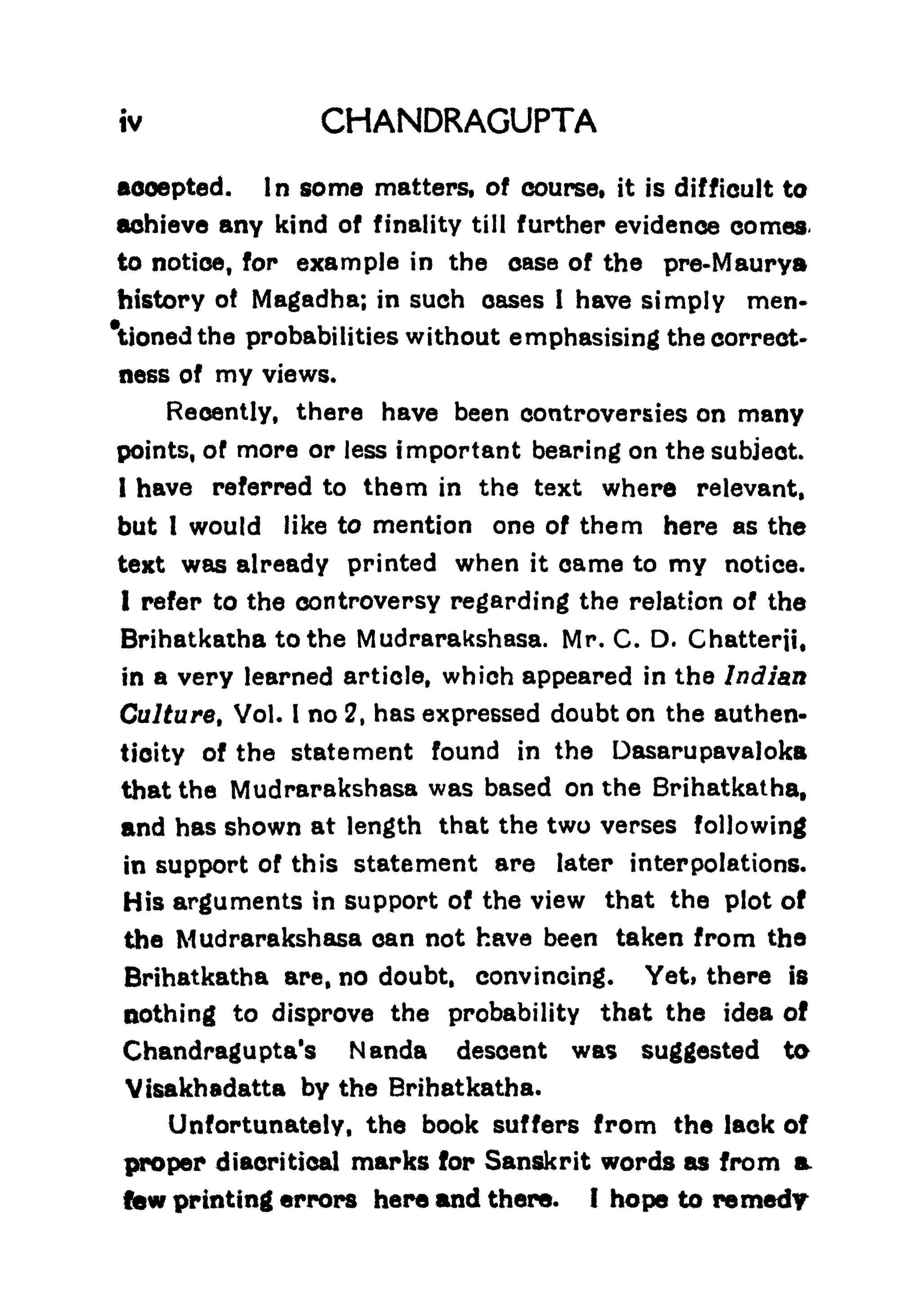 iv CHANDRAGUPTA
accepted. In some matters, of course, it is difficult to
achieve any kind of finality till further evidence comes
to notice, for example in the case of the pre-Maurya
history ot Magadha; in such oases I have simply men-
tioned the probabilities without emphasising the correct*
ness of my views.
Recently, there have been controversies on many
points, of more or less important bearing on the subject.
I have referred to them in the text where relevant,
but 1 would like to mention one of them here as the
text was already printed when it came to my notice.
1 refer to the controversy regarding the relation of the
Brihatkatha to the Mudrarakshasa. Mr. C. D. Chatterji,
in a very learned article, which appeared in the Indian
Culture, Vol. I no 2, has expressed doubt on the authen-
ticity of the statement found in the Dasarupavaloka
that the Mudrarakshasa was based on the Brihatkatha,
and has shown at length that the two verses following
in support of this statement are later interpolations.
His arguments in support of the view that the plot of
the Mudrarakshasa can not have been taken from the
Brihatkatha are, no doubt, convincing. Yeti there is
nothing to disprove the probability that the idea of
Chandragupta's Nanda descent was suggested to
Visakhadatta by the Brihatkatha.
Unfortunately, the book suffers from the lack of
proper diacritical marks for Sanskrit words as from a
lew printing errors here and there. I hope to remedy
 